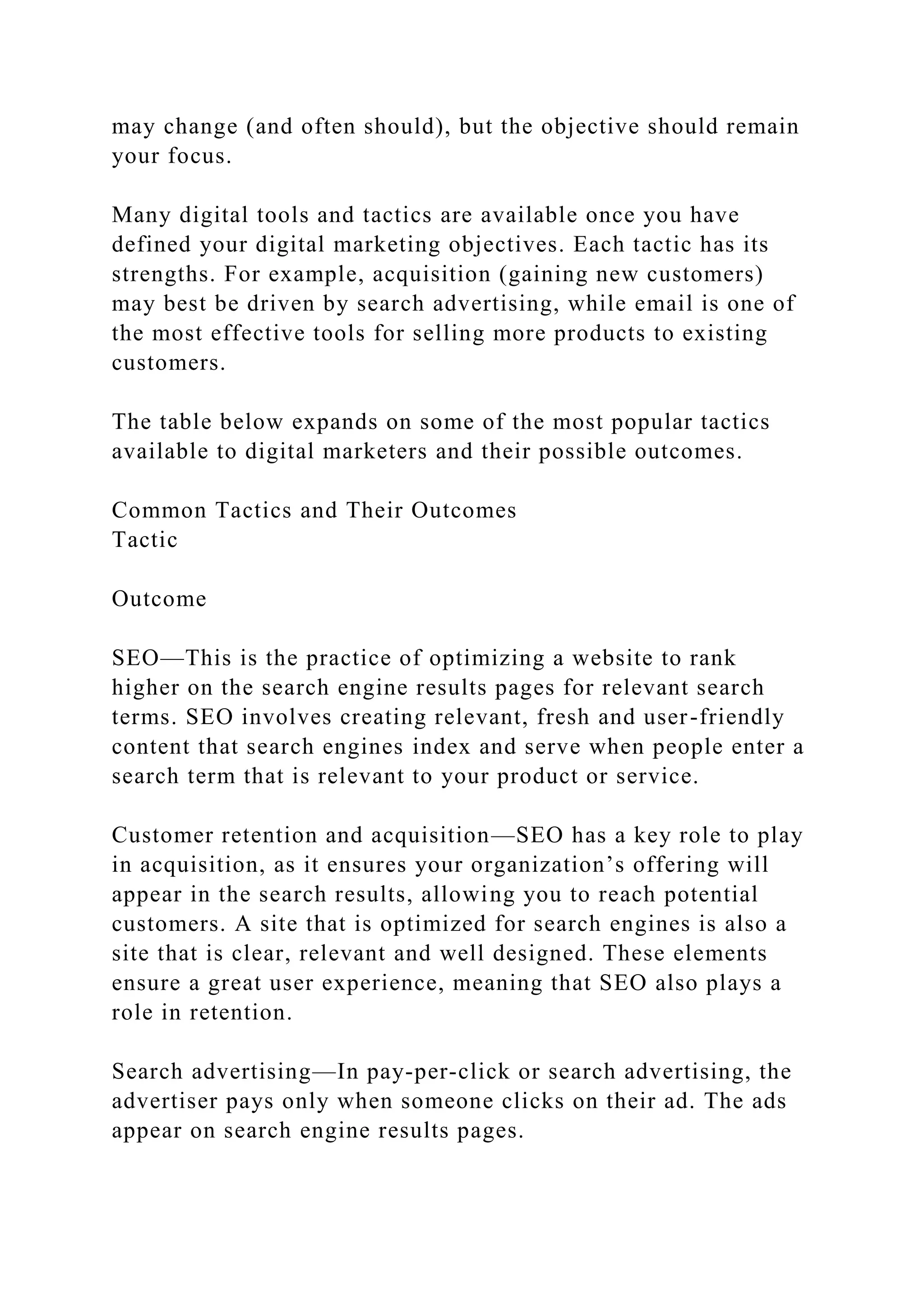 may change (and often should), but the objective should remain
your focus.
Many digital tools and tactics are available once you have
defined your digital marketing objectives. Each tactic has its
strengths. For example, acquisition (gaining new customers)
may best be driven by search advertising, while email is one of
the most effective tools for selling more products to existing
customers.
The table below expands on some of the most popular tactics
available to digital marketers and their possible outcomes.
Common Tactics and Their Outcomes
Tactic
Outcome
SEO—This is the practice of optimizing a website to rank
higher on the search engine results pages for relevant search
terms. SEO involves creating relevant, fresh and user-friendly
content that search engines index and serve when people enter a
search term that is relevant to your product or service.
Customer retention and acquisition—SEO has a key role to play
in acquisition, as it ensures your organization’s offering will
appear in the search results, allowing you to reach potential
customers. A site that is optimized for search engines is also a
site that is clear, relevant and well designed. These elements
ensure a great user experience, meaning that SEO also plays a
role in retention.
Search advertising—In pay-per-click or search advertising, the
advertiser pays only when someone clicks on their ad. The ads
appear on search engine results pages.
 