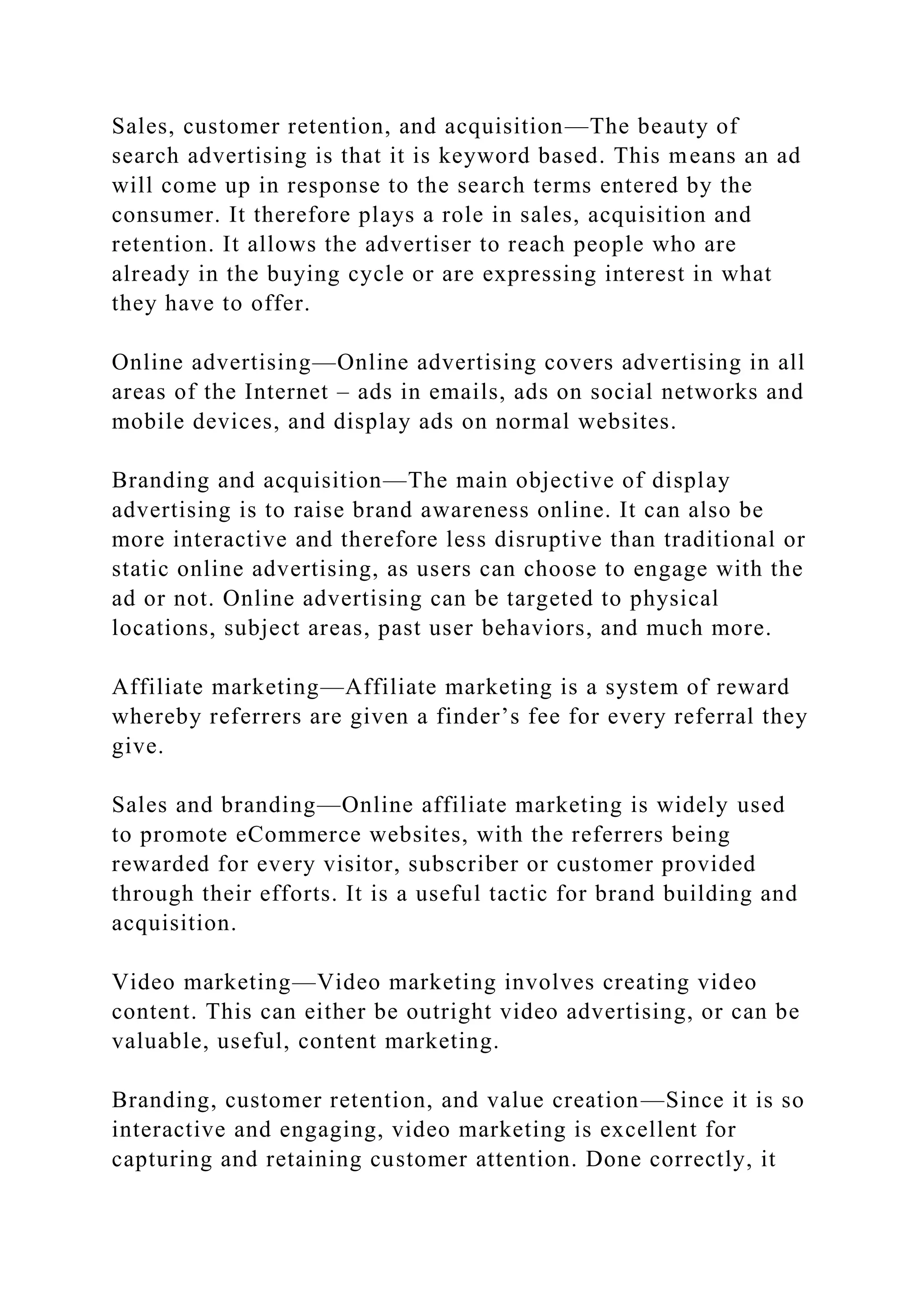 Sales, customer retention, and acquisition—The beauty of
search advertising is that it is keyword based. This means an ad
will come up in response to the search terms entered by the
consumer. It therefore plays a role in sales, acquisition and
retention. It allows the advertiser to reach people who are
already in the buying cycle or are expressing interest in what
they have to offer.
Online advertising—Online advertising covers advertising in all
areas of the Internet – ads in emails, ads on social networks and
mobile devices, and display ads on normal websites.
Branding and acquisition—The main objective of display
advertising is to raise brand awareness online. It can also be
more interactive and therefore less disruptive than traditional or
static online advertising, as users can choose to engage with the
ad or not. Online advertising can be targeted to physical
locations, subject areas, past user behaviors, and much more.
Affiliate marketing—Affiliate marketing is a system of reward
whereby referrers are given a finder’s fee for every referral they
give.
Sales and branding—Online affiliate marketing is widely used
to promote eCommerce websites, with the referrers being
rewarded for every visitor, subscriber or customer provided
through their efforts. It is a useful tactic for brand building and
acquisition.
Video marketing—Video marketing involves creating video
content. This can either be outright video advertising, or can be
valuable, useful, content marketing.
Branding, customer retention, and value creation—Since it is so
interactive and engaging, video marketing is excellent for
capturing and retaining customer attention. Done correctly, it
 