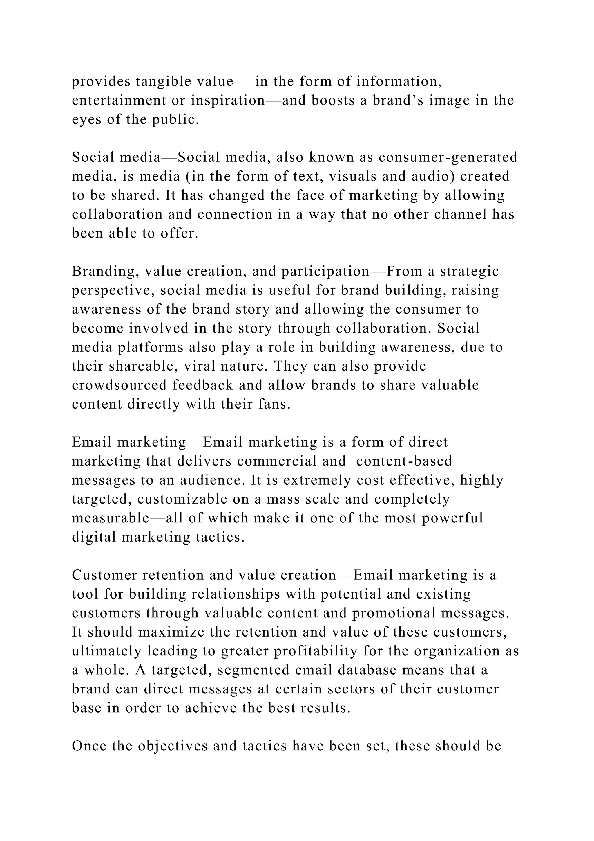 provides tangible value— in the form of information,
entertainment or inspiration—and boosts a brand’s image in the
eyes of the public.
Social media—Social media, also known as consumer-generated
media, is media (in the form of text, visuals and audio) created
to be shared. It has changed the face of marketing by allowing
collaboration and connection in a way that no other channel has
been able to offer.
Branding, value creation, and participation—From a strategic
perspective, social media is useful for brand building, raising
awareness of the brand story and allowing the consumer to
become involved in the story through collaboration. Social
media platforms also play a role in building awareness, due to
their shareable, viral nature. They can also provide
crowdsourced feedback and allow brands to share valuable
content directly with their fans.
Email marketing—Email marketing is a form of direct
marketing that delivers commercial and content-based
messages to an audience. It is extremely cost effective, highly
targeted, customizable on a mass scale and completely
measurable—all of which make it one of the most powerful
digital marketing tactics.
Customer retention and value creation—Email marketing is a
tool for building relationships with potential and existing
customers through valuable content and promotional messages.
It should maximize the retention and value of these customers,
ultimately leading to greater profitability for the organization as
a whole. A targeted, segmented email database means that a
brand can direct messages at certain sectors of their customer
base in order to achieve the best results.
Once the objectives and tactics have been set, these should be
 