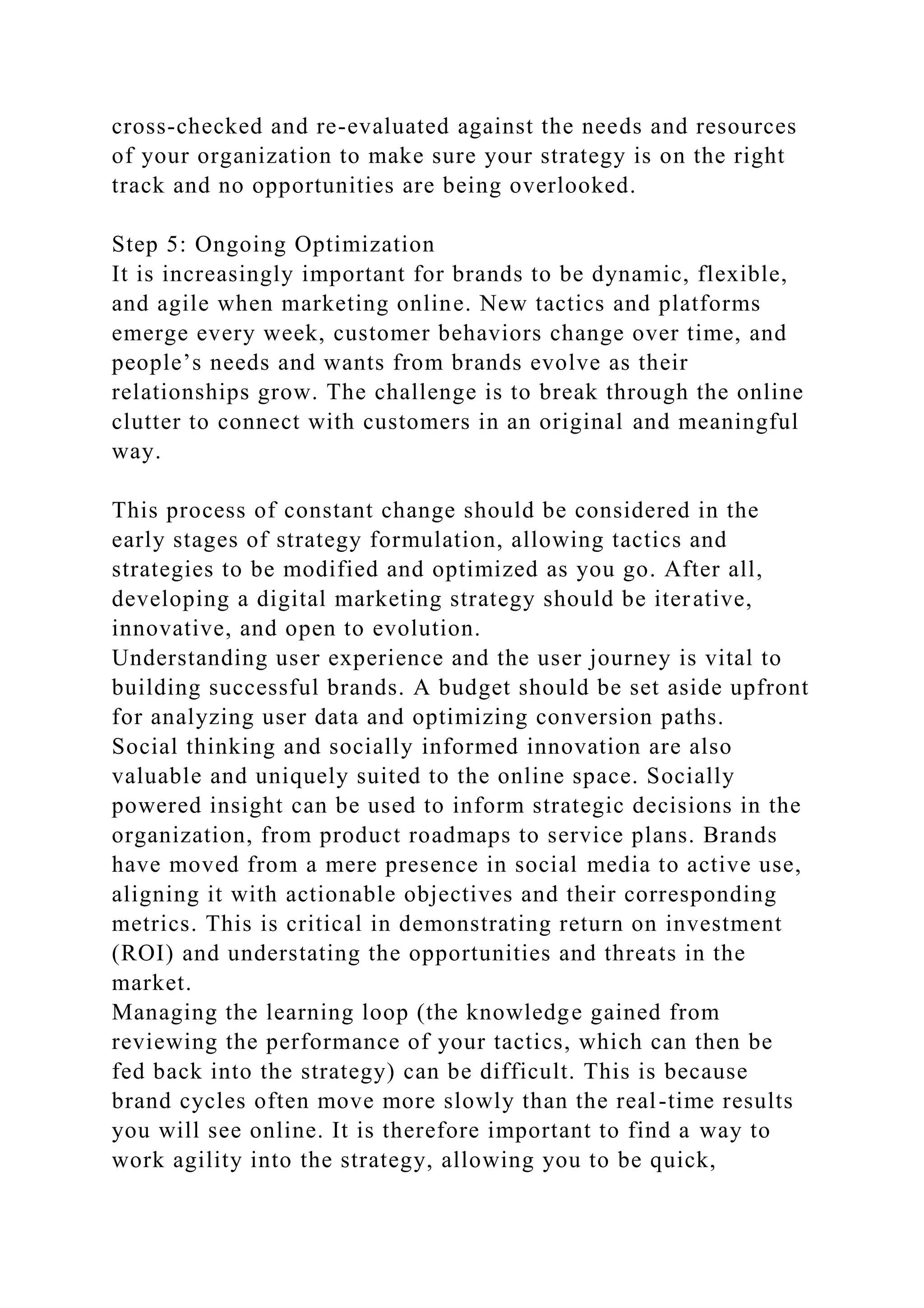 cross-checked and re-evaluated against the needs and resources
of your organization to make sure your strategy is on the right
track and no opportunities are being overlooked.
Step 5: Ongoing Optimization
It is increasingly important for brands to be dynamic, flexible,
and agile when marketing online. New tactics and platforms
emerge every week, customer behaviors change over time, and
people’s needs and wants from brands evolve as their
relationships grow. The challenge is to break through the online
clutter to connect with customers in an original and meaningful
way.
This process of constant change should be considered in the
early stages of strategy formulation, allowing tactics and
strategies to be modified and optimized as you go. After all,
developing a digital marketing strategy should be iterative,
innovative, and open to evolution.
Understanding user experience and the user journey is vital to
building successful brands. A budget should be set aside upfront
for analyzing user data and optimizing conversion paths.
Social thinking and socially informed innovation are also
valuable and uniquely suited to the online space. Socially
powered insight can be used to inform strategic decisions in the
organization, from product roadmaps to service plans. Brands
have moved from a mere presence in social media to active use,
aligning it with actionable objectives and their corresponding
metrics. This is critical in demonstrating return on investment
(ROI) and understating the opportunities and threats in the
market.
Managing the learning loop (the knowledge gained from
reviewing the performance of your tactics, which can then be
fed back into the strategy) can be difficult. This is because
brand cycles often move more slowly than the real-time results
you will see online. It is therefore important to find a way to
work agility into the strategy, allowing you to be quick,
 