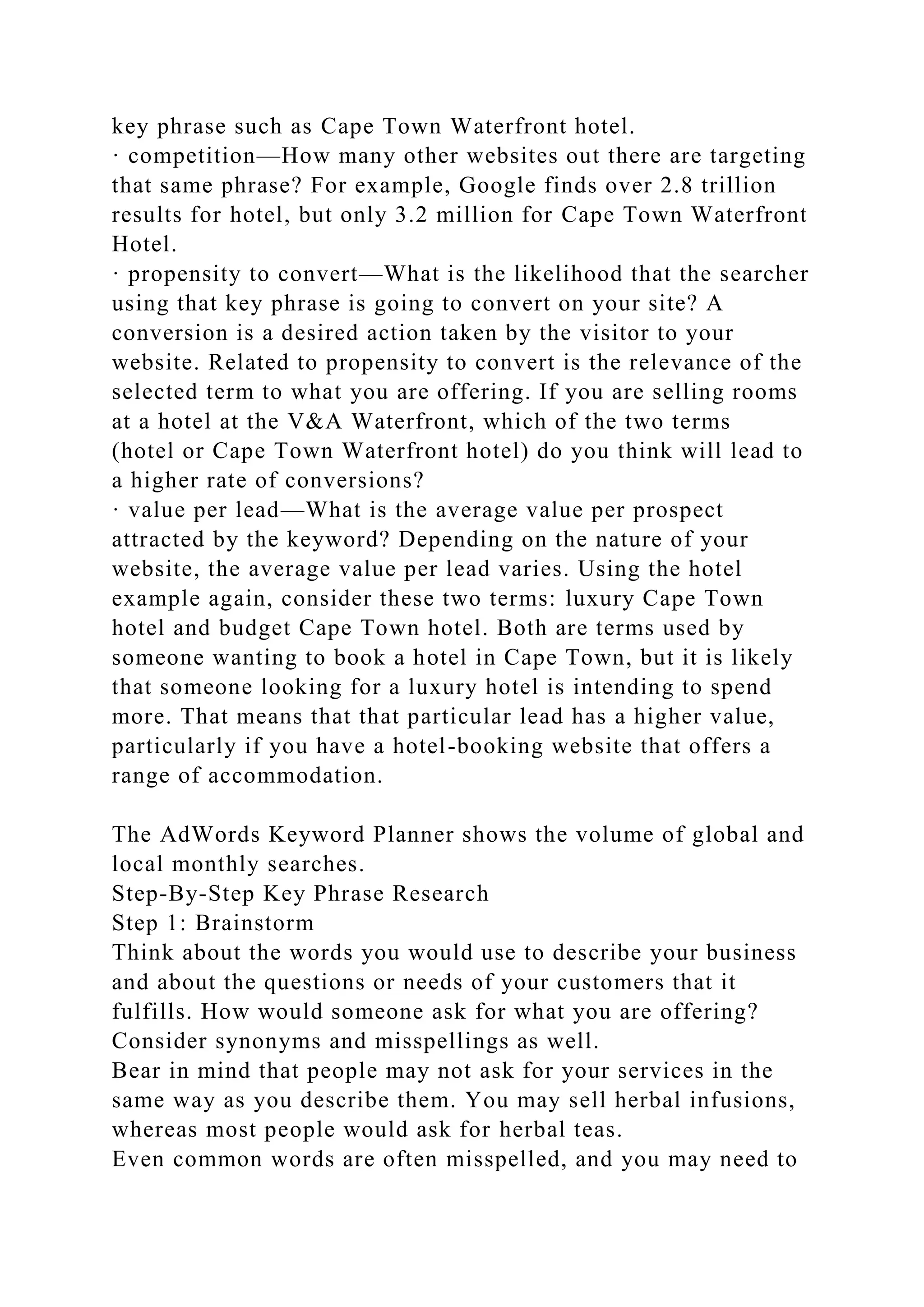 key phrase such as Cape Town Waterfront hotel.
· competition—How many other websites out there are targeting
that same phrase? For example, Google finds over 2.8 trillion
results for hotel, but only 3.2 million for Cape Town Waterfront
Hotel.
· propensity to convert—What is the likelihood that the searcher
using that key phrase is going to convert on your site? A
conversion is a desired action taken by the visitor to your
website. Related to propensity to convert is the relevance of the
selected term to what you are offering. If you are selling rooms
at a hotel at the V&A Waterfront, which of the two terms
(hotel or Cape Town Waterfront hotel) do you think will lead to
a higher rate of conversions?
· value per lead—What is the average value per prospect
attracted by the keyword? Depending on the nature of your
website, the average value per lead varies. Using the hotel
example again, consider these two terms: luxury Cape Town
hotel and budget Cape Town hotel. Both are terms used by
someone wanting to book a hotel in Cape Town, but it is likely
that someone looking for a luxury hotel is intending to spend
more. That means that that particular lead has a higher value,
particularly if you have a hotel-booking website that offers a
range of accommodation.
The AdWords Keyword Planner shows the volume of global and
local monthly searches.
Step-By-Step Key Phrase Research
Step 1: Brainstorm
Think about the words you would use to describe your business
and about the questions or needs of your customers that it
fulfills. How would someone ask for what you are offering?
Consider synonyms and misspellings as well.
Bear in mind that people may not ask for your services in the
same way as you describe them. You may sell herbal infusions,
whereas most people would ask for herbal teas.
Even common words are often misspelled, and you may need to
 