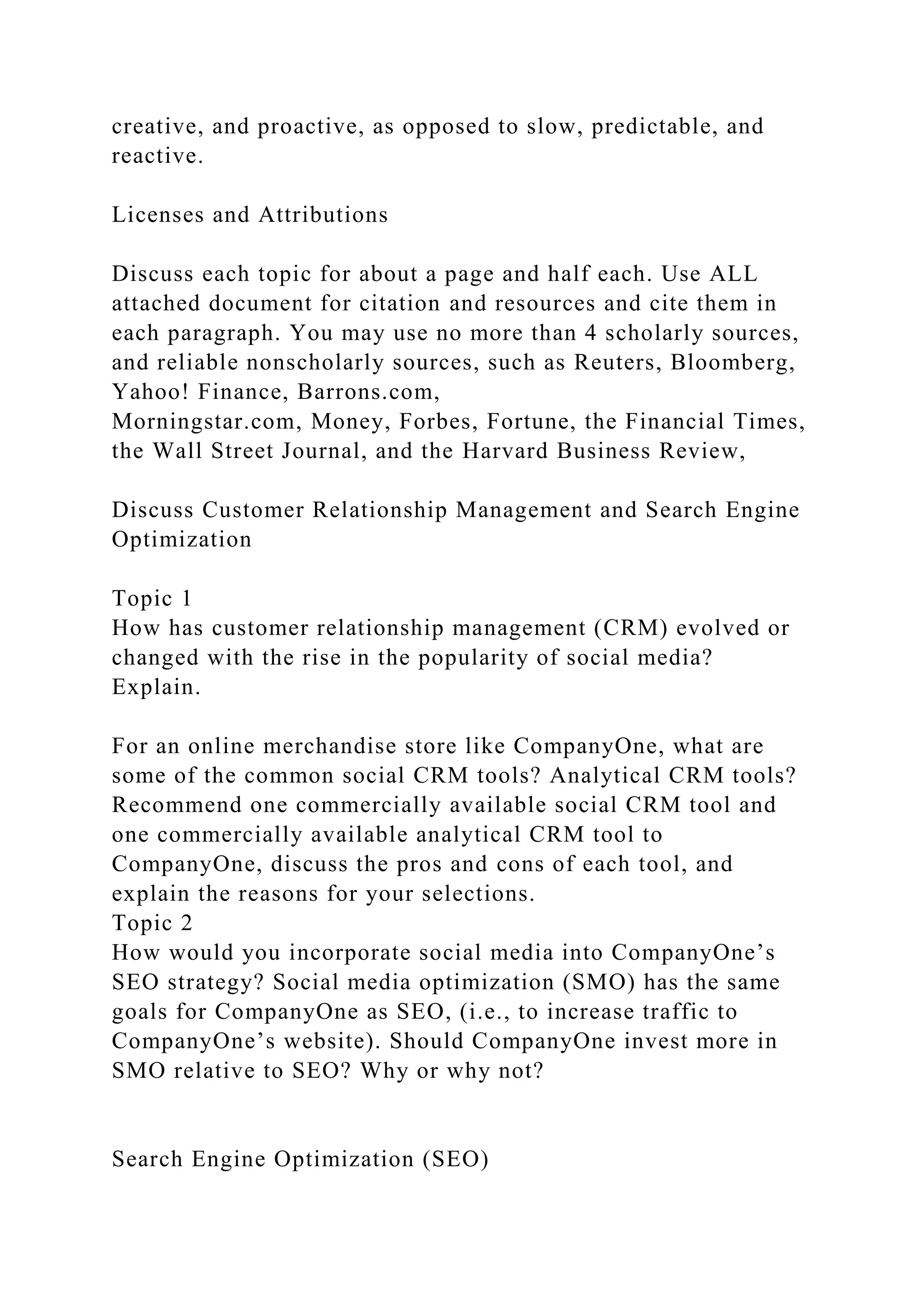 creative, and proactive, as opposed to slow, predictable, and
reactive.
Licenses and Attributions
Discuss each topic for about a page and half each. Use ALL
attached document for citation and resources and cite them in
each paragraph. You may use no more than 4 scholarly sources,
and reliable nonscholarly sources, such as Reuters, Bloomberg,
Yahoo! Finance, Barrons.com,
Morningstar.com, Money, Forbes, Fortune, the Financial Times,
the Wall Street Journal, and the Harvard Business Review,
Discuss Customer Relationship Management and Search Engine
Optimization
Topic 1
How has customer relationship management (CRM) evolved or
changed with the rise in the popularity of social media?
Explain.
For an online merchandise store like CompanyOne, what are
some of the common social CRM tools? Analytical CRM tools?
Recommend one commercially available social CRM tool and
one commercially available analytical CRM tool to
CompanyOne, discuss the pros and cons of each tool, and
explain the reasons for your selections.
Topic 2
How would you incorporate social media into CompanyOne’s
SEO strategy? Social media optimization (SMO) has the same
goals for CompanyOne as SEO, (i.e., to increase traffic to
CompanyOne’s website). Should CompanyOne invest more in
SMO relative to SEO? Why or why not?
Search Engine Optimization (SEO)
 