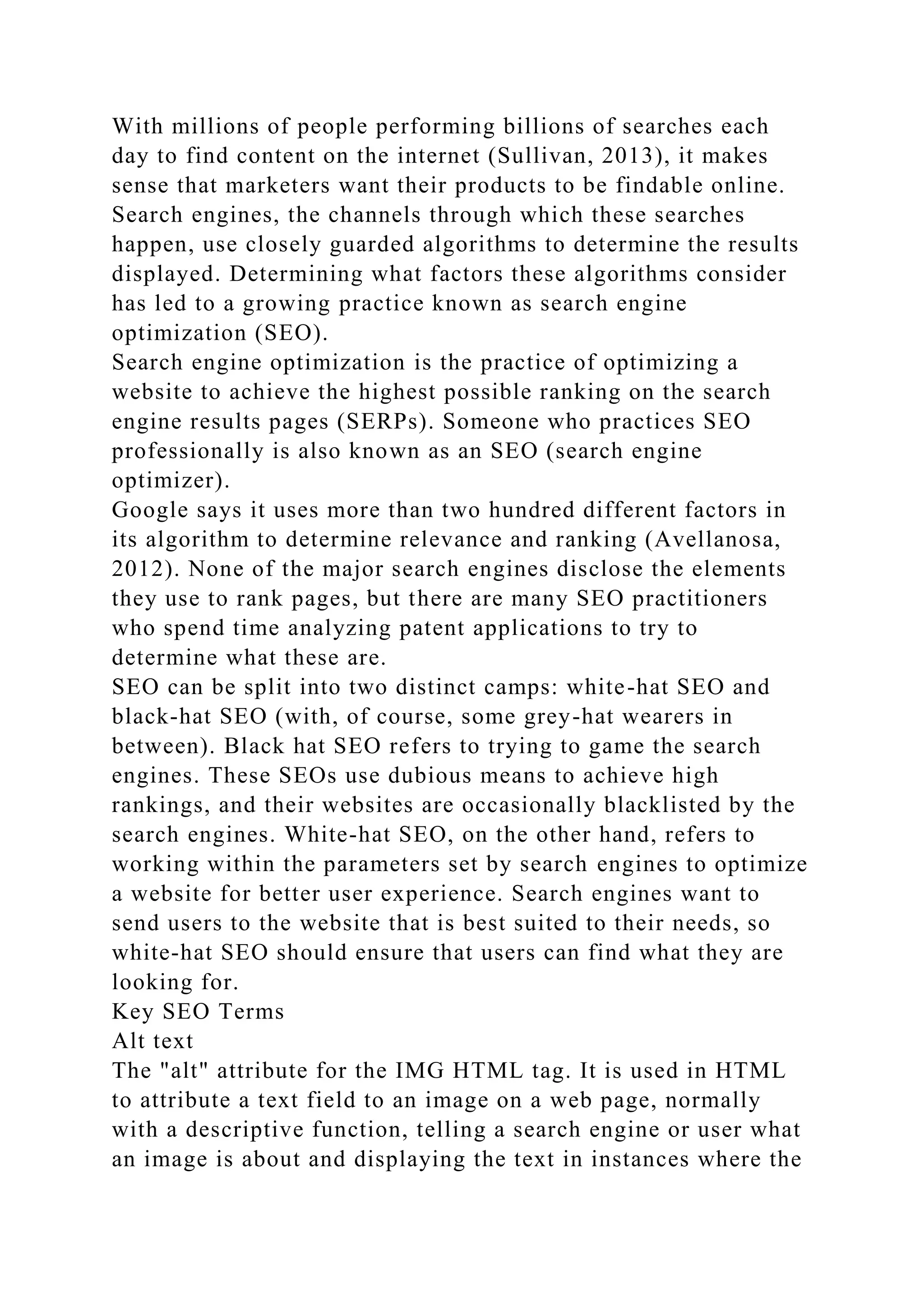 With millions of people performing billions of searches each
day to find content on the internet (Sullivan, 2013), it makes
sense that marketers want their products to be findable online.
Search engines, the channels through which these searches
happen, use closely guarded algorithms to determine the results
displayed. Determining what factors these algorithms consider
has led to a growing practice known as search engine
optimization (SEO).
Search engine optimization is the practice of optimizing a
website to achieve the highest possible ranking on the search
engine results pages (SERPs). Someone who practices SEO
professionally is also known as an SEO (search engine
optimizer).
Google says it uses more than two hundred different factors in
its algorithm to determine relevance and ranking (Avellanosa,
2012). None of the major search engines disclose the elements
they use to rank pages, but there are many SEO practitioners
who spend time analyzing patent applications to try to
determine what these are.
SEO can be split into two distinct camps: white-hat SEO and
black-hat SEO (with, of course, some grey-hat wearers in
between). Black hat SEO refers to trying to game the search
engines. These SEOs use dubious means to achieve high
rankings, and their websites are occasionally blacklisted by the
search engines. White-hat SEO, on the other hand, refers to
working within the parameters set by search engines to optimize
a website for better user experience. Search engines want to
send users to the website that is best suited to their needs, so
white-hat SEO should ensure that users can find what they are
looking for.
Key SEO Terms
Alt text
The "alt" attribute for the IMG HTML tag. It is used in HTML
to attribute a text field to an image on a web page, normally
with a descriptive function, telling a search engine or user what
an image is about and displaying the text in instances where the
 