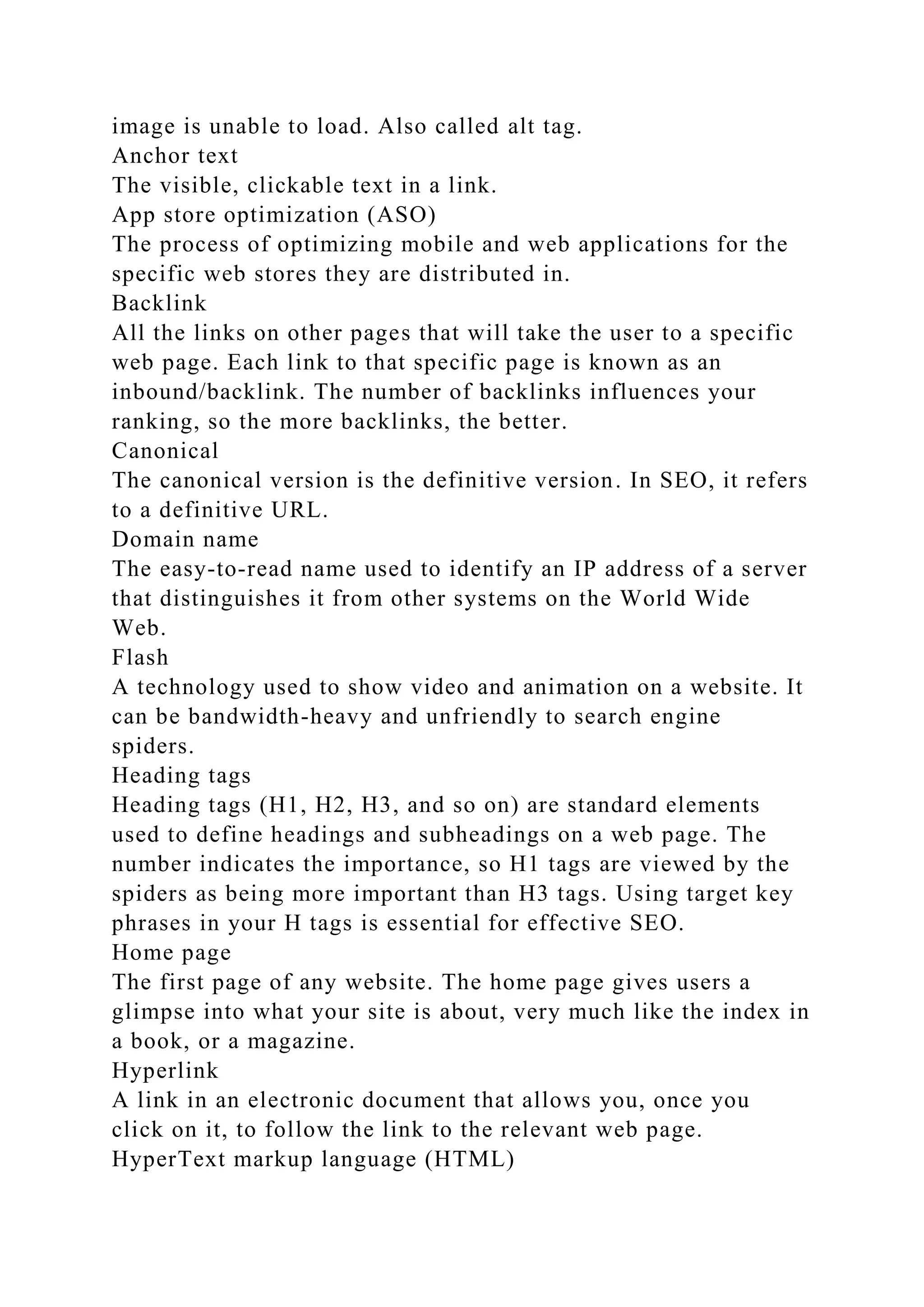 image is unable to load. Also called alt tag.
Anchor text
The visible, clickable text in a link.
App store optimization (ASO)
The process of optimizing mobile and web applications for the
specific web stores they are distributed in.
Backlink
All the links on other pages that will take the user to a specific
web page. Each link to that specific page is known as an
inbound/backlink. The number of backlinks influences your
ranking, so the more backlinks, the better.
Canonical
The canonical version is the definitive version. In SEO, it refers
to a definitive URL.
Domain name
The easy-to-read name used to identify an IP address of a server
that distinguishes it from other systems on the World Wide
Web.
Flash
A technology used to show video and animation on a website. It
can be bandwidth-heavy and unfriendly to search engine
spiders.
Heading tags
Heading tags (H1, H2, H3, and so on) are standard elements
used to define headings and subheadings on a web page. The
number indicates the importance, so H1 tags are viewed by the
spiders as being more important than H3 tags. Using target key
phrases in your H tags is essential for effective SEO.
Home page
The first page of any website. The home page gives users a
glimpse into what your site is about, very much like the index in
a book, or a magazine.
Hyperlink
A link in an electronic document that allows you, once you
click on it, to follow the link to the relevant web page.
HyperText markup language (HTML)
 