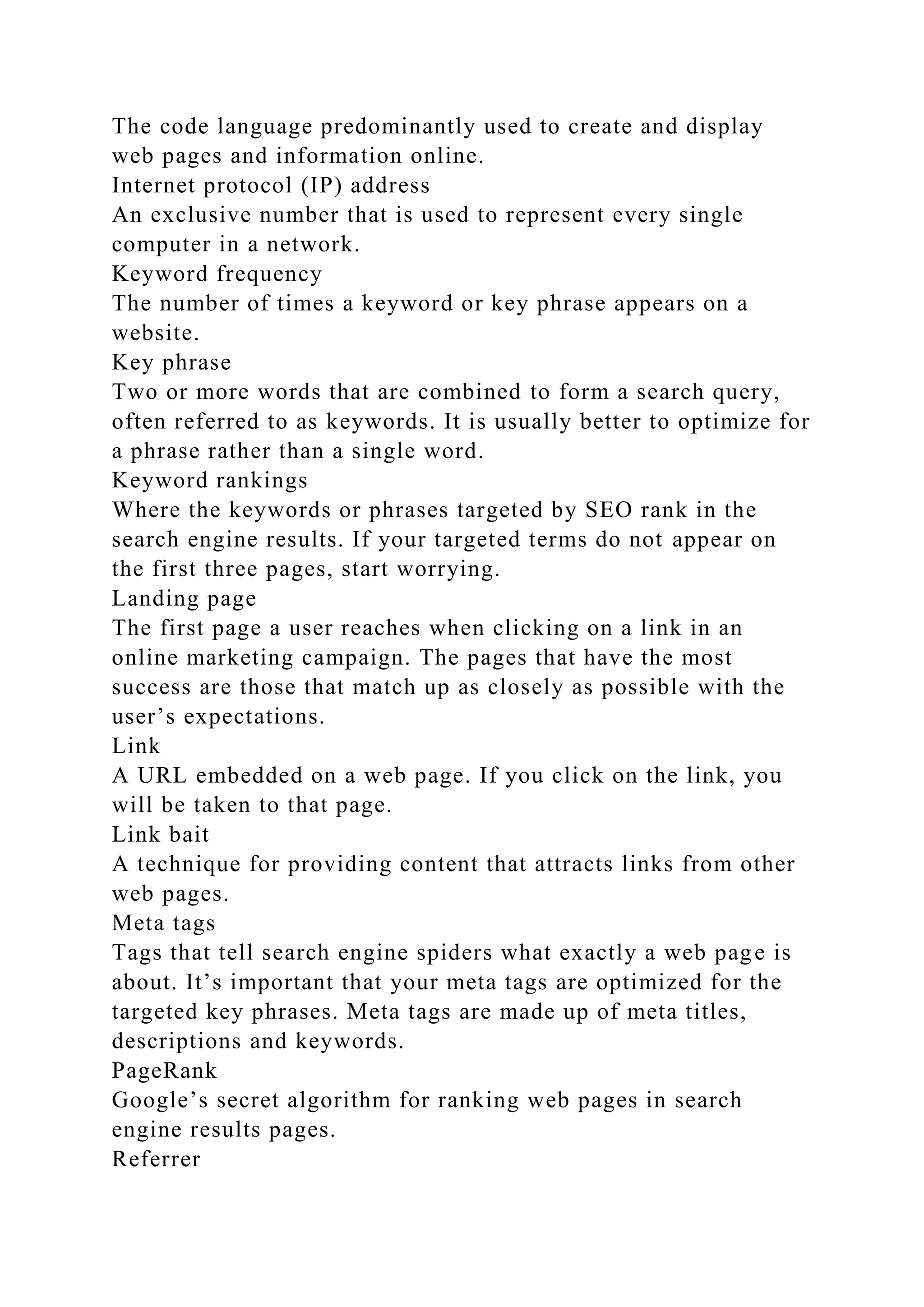 The code language predominantly used to create and display
web pages and information online.
Internet protocol (IP) address
An exclusive number that is used to represent every single
computer in a network.
Keyword frequency
The number of times a keyword or key phrase appears on a
website.
Key phrase
Two or more words that are combined to form a search query,
often referred to as keywords. It is usually better to optimize for
a phrase rather than a single word.
Keyword rankings
Where the keywords or phrases targeted by SEO rank in the
search engine results. If your targeted terms do not appear on
the first three pages, start worrying.
Landing page
The first page a user reaches when clicking on a link in an
online marketing campaign. The pages that have the most
success are those that match up as closely as possible with the
user’s expectations.
Link
A URL embedded on a web page. If you click on the link, you
will be taken to that page.
Link bait
A technique for providing content that attracts links from other
web pages.
Meta tags
Tags that tell search engine spiders what exactly a web page is
about. It’s important that your meta tags are optimized for the
targeted key phrases. Meta tags are made up of meta titles,
descriptions and keywords.
PageRank
Google’s secret algorithm for ranking web pages in search
engine results pages.
Referrer
 