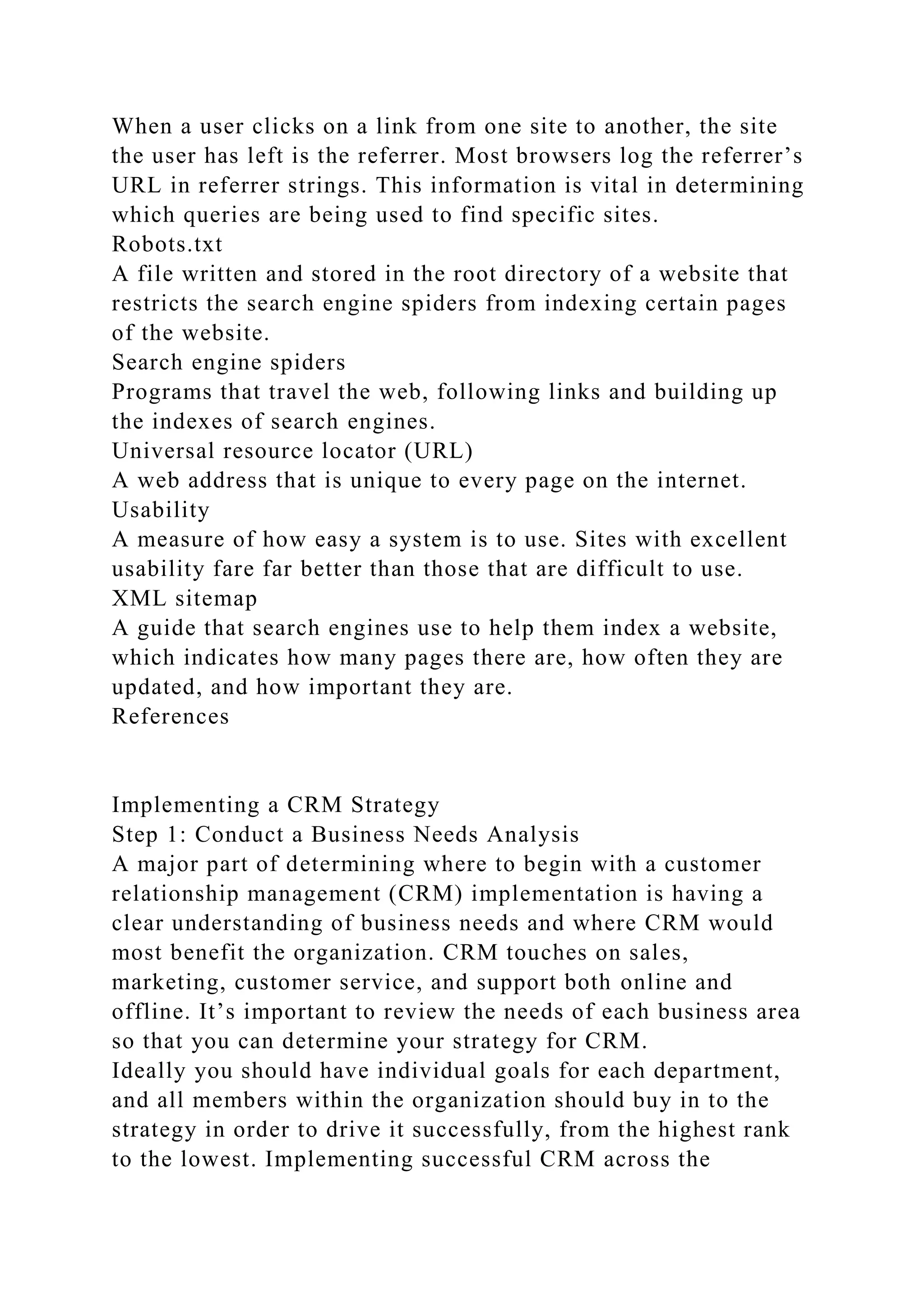 When a user clicks on a link from one site to another, the site
the user has left is the referrer. Most browsers log the referrer’s
URL in referrer strings. This information is vital in determining
which queries are being used to find specific sites.
Robots.txt
A file written and stored in the root directory of a website that
restricts the search engine spiders from indexing certain pages
of the website.
Search engine spiders
Programs that travel the web, following links and building up
the indexes of search engines.
Universal resource locator (URL)
A web address that is unique to every page on the internet.
Usability
A measure of how easy a system is to use. Sites with excellent
usability fare far better than those that are difficult to use.
XML sitemap
A guide that search engines use to help them index a website,
which indicates how many pages there are, how often they are
updated, and how important they are.
References
Implementing a CRM Strategy
Step 1: Conduct a Business Needs Analysis
A major part of determining where to begin with a customer
relationship management (CRM) implementation is having a
clear understanding of business needs and where CRM would
most benefit the organization. CRM touches on sales,
marketing, customer service, and support both online and
offline. It’s important to review the needs of each business area
so that you can determine your strategy for CRM.
Ideally you should have individual goals for each department,
and all members within the organization should buy in to the
strategy in order to drive it successfully, from the highest rank
to the lowest. Implementing successful CRM across the
 