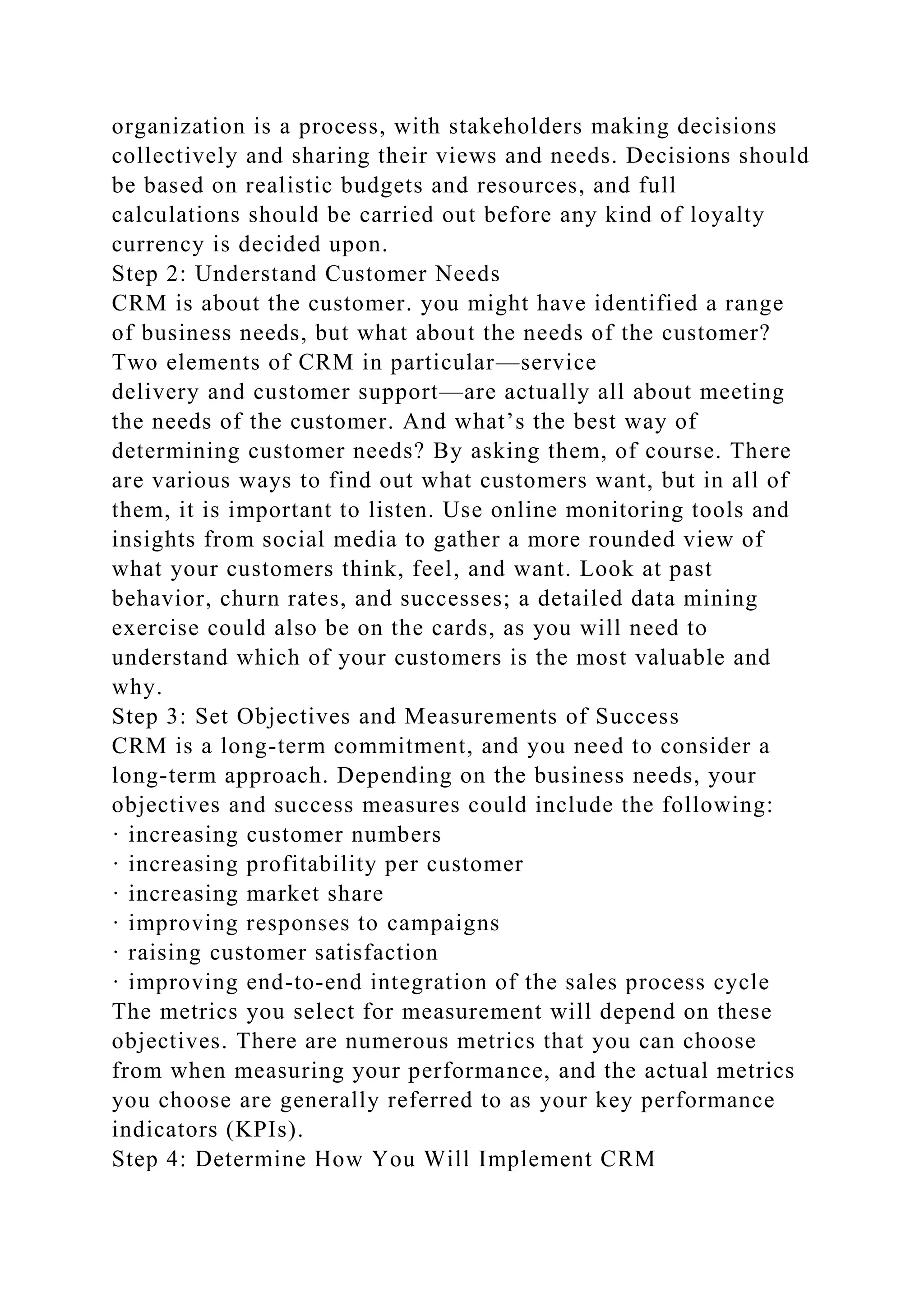 organization is a process, with stakeholders making decisions
collectively and sharing their views and needs. Decisions should
be based on realistic budgets and resources, and full
calculations should be carried out before any kind of loyalty
currency is decided upon.
Step 2: Understand Customer Needs
CRM is about the customer. you might have identified a range
of business needs, but what about the needs of the customer?
Two elements of CRM in particular—service
delivery and customer support—are actually all about meeting
the needs of the customer. And what’s the best way of
determining customer needs? By asking them, of course. There
are various ways to find out what customers want, but in all of
them, it is important to listen. Use online monitoring tools and
insights from social media to gather a more rounded view of
what your customers think, feel, and want. Look at past
behavior, churn rates, and successes; a detailed data mining
exercise could also be on the cards, as you will need to
understand which of your customers is the most valuable and
why.
Step 3: Set Objectives and Measurements of Success
CRM is a long-term commitment, and you need to consider a
long-term approach. Depending on the business needs, your
objectives and success measures could include the following:
· increasing customer numbers
· increasing profitability per customer
· increasing market share
· improving responses to campaigns
· raising customer satisfaction
· improving end-to-end integration of the sales process cycle
The metrics you select for measurement will depend on these
objectives. There are numerous metrics that you can choose
from when measuring your performance, and the actual metrics
you choose are generally referred to as your key performance
indicators (KPIs).
Step 4: Determine How You Will Implement CRM
 