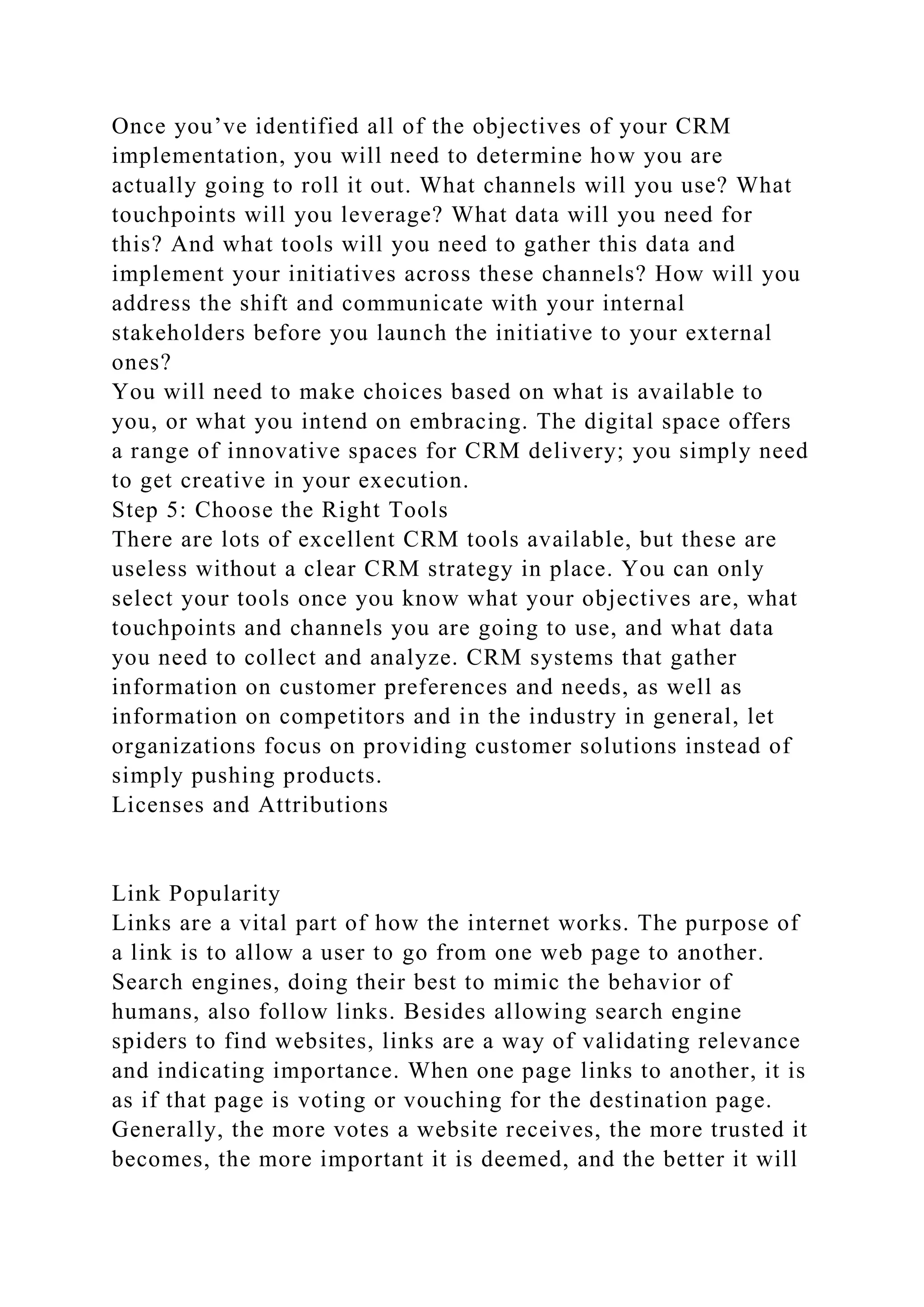 Once you’ve identified all of the objectives of your CRM
implementation, you will need to determine how you are
actually going to roll it out. What channels will you use? What
touchpoints will you leverage? What data will you need for
this? And what tools will you need to gather this data and
implement your initiatives across these channels? How will you
address the shift and communicate with your internal
stakeholders before you launch the initiative to your external
ones?
You will need to make choices based on what is available to
you, or what you intend on embracing. The digital space offers
a range of innovative spaces for CRM delivery; you simply need
to get creative in your execution.
Step 5: Choose the Right Tools
There are lots of excellent CRM tools available, but these are
useless without a clear CRM strategy in place. You can only
select your tools once you know what your objectives are, what
touchpoints and channels you are going to use, and what data
you need to collect and analyze. CRM systems that gather
information on customer preferences and needs, as well as
information on competitors and in the industry in general, let
organizations focus on providing customer solutions instead of
simply pushing products.
Licenses and Attributions
Link Popularity
Links are a vital part of how the internet works. The purpose of
a link is to allow a user to go from one web page to another.
Search engines, doing their best to mimic the behavior of
humans, also follow links. Besides allowing search engine
spiders to find websites, links are a way of validating relevance
and indicating importance. When one page links to another, it is
as if that page is voting or vouching for the destination page.
Generally, the more votes a website receives, the more trusted it
becomes, the more important it is deemed, and the better it will
 
