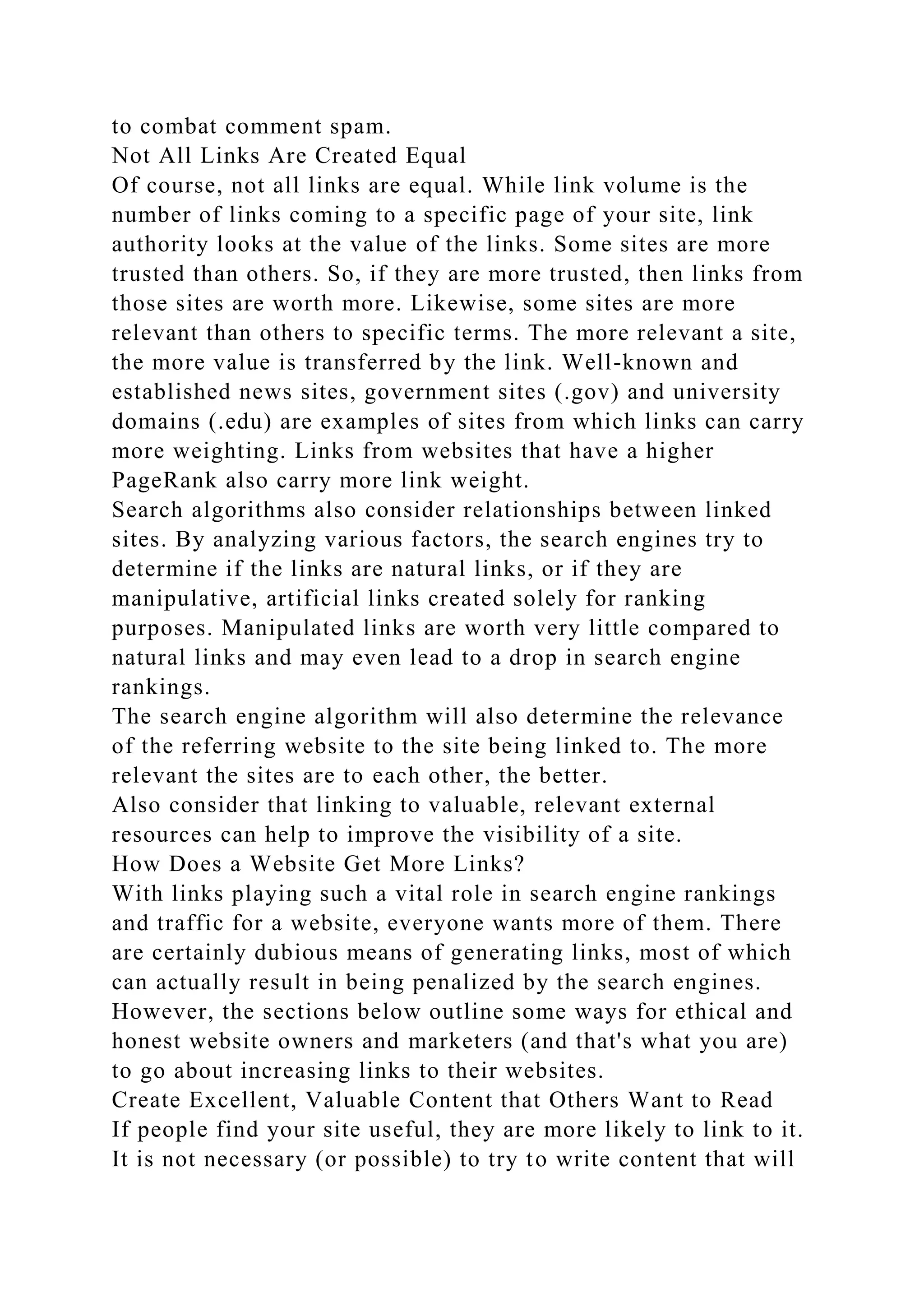 to combat comment spam.
Not All Links Are Created Equal
Of course, not all links are equal. While link volume is the
number of links coming to a specific page of your site, link
authority looks at the value of the links. Some sites are more
trusted than others. So, if they are more trusted, then links from
those sites are worth more. Likewise, some sites are more
relevant than others to specific terms. The more relevant a site,
the more value is transferred by the link. Well-known and
established news sites, government sites (.gov) and university
domains (.edu) are examples of sites from which links can carry
more weighting. Links from websites that have a higher
PageRank also carry more link weight.
Search algorithms also consider relationships between linked
sites. By analyzing various factors, the search engines try to
determine if the links are natural links, or if they are
manipulative, artificial links created solely for ranking
purposes. Manipulated links are worth very little compared to
natural links and may even lead to a drop in search engine
rankings.
The search engine algorithm will also determine the relevance
of the referring website to the site being linked to. The more
relevant the sites are to each other, the better.
Also consider that linking to valuable, relevant external
resources can help to improve the visibility of a site.
How Does a Website Get More Links?
With links playing such a vital role in search engine rankings
and traffic for a website, everyone wants more of them. There
are certainly dubious means of generating links, most of which
can actually result in being penalized by the search engines.
However, the sections below outline some ways for ethical and
honest website owners and marketers (and that's what you are)
to go about increasing links to their websites.
Create Excellent, Valuable Content that Others Want to Read
If people find your site useful, they are more likely to link to it.
It is not necessary (or possible) to try to write content that will
 