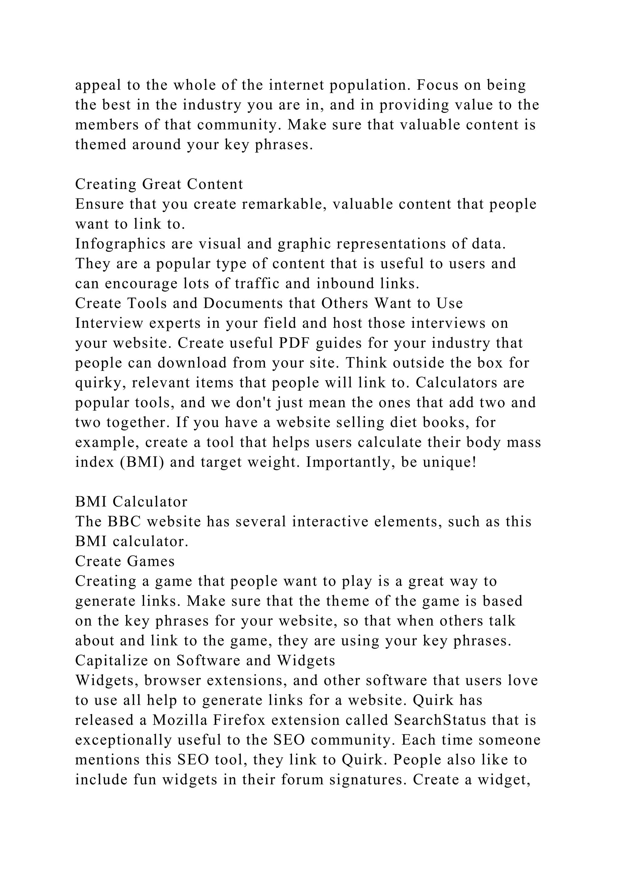 appeal to the whole of the internet population. Focus on being
the best in the industry you are in, and in providing value to the
members of that community. Make sure that valuable content is
themed around your key phrases.
Creating Great Content
Ensure that you create remarkable, valuable content that people
want to link to.
Infographics are visual and graphic representations of data.
They are a popular type of content that is useful to users and
can encourage lots of traffic and inbound links.
Create Tools and Documents that Others Want to Use
Interview experts in your field and host those interviews on
your website. Create useful PDF guides for your industry that
people can download from your site. Think outside the box for
quirky, relevant items that people will link to. Calculators are
popular tools, and we don't just mean the ones that add two and
two together. If you have a website selling diet books, for
example, create a tool that helps users calculate their body mass
index (BMI) and target weight. Importantly, be unique!
BMI Calculator
The BBC website has several interactive elements, such as this
BMI calculator.
Create Games
Creating a game that people want to play is a great way to
generate links. Make sure that the theme of the game is based
on the key phrases for your website, so that when others talk
about and link to the game, they are using your key phrases.
Capitalize on Software and Widgets
Widgets, browser extensions, and other software that users love
to use all help to generate links for a website. Quirk has
released a Mozilla Firefox extension called SearchStatus that is
exceptionally useful to the SEO community. Each time someone
mentions this SEO tool, they link to Quirk. People also like to
include fun widgets in their forum signatures. Create a widget,
 
