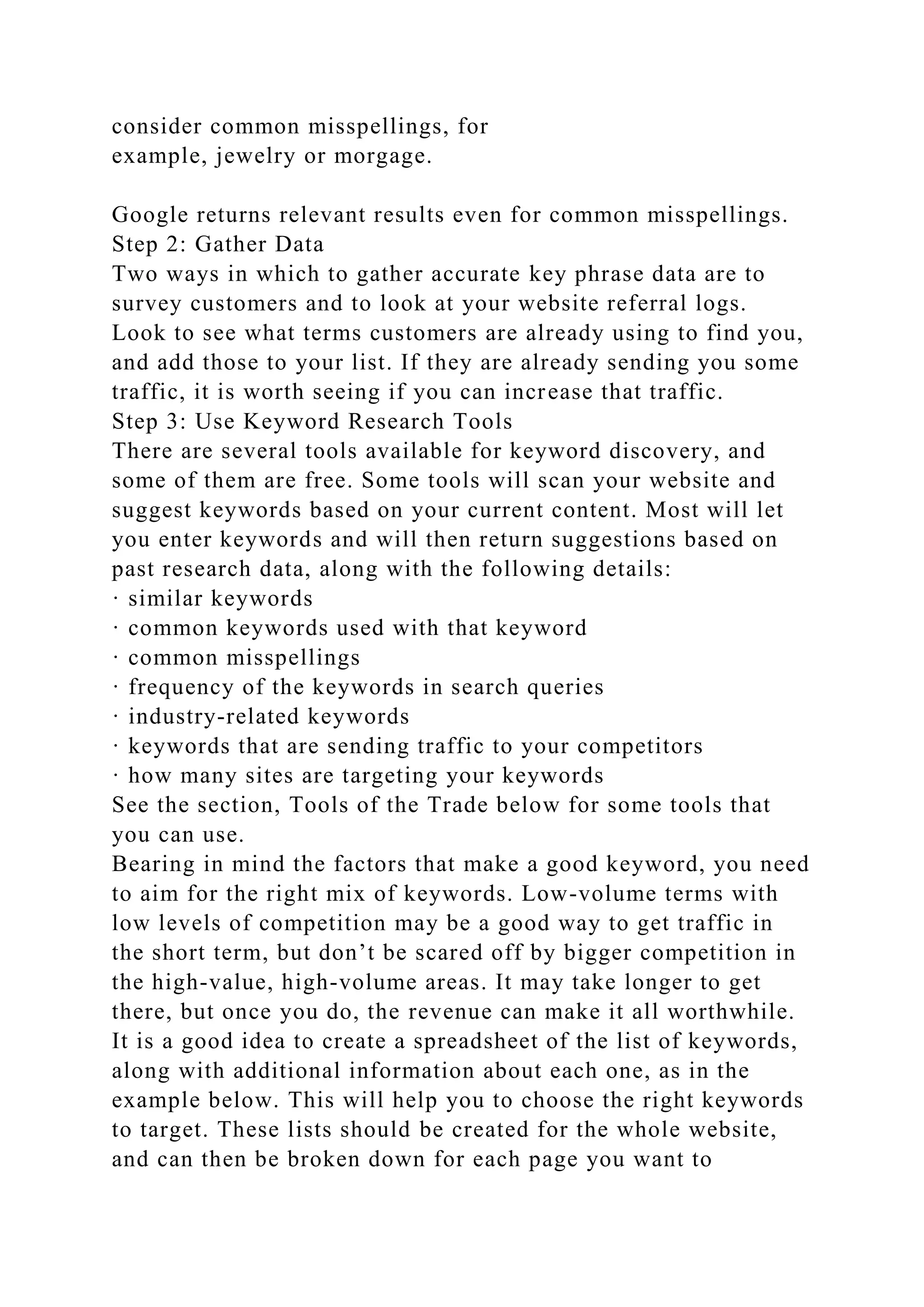 consider common misspellings, for
example, jewelry or morgage.
Google returns relevant results even for common misspellings.
Step 2: Gather Data
Two ways in which to gather accurate key phrase data are to
survey customers and to look at your website referral logs.
Look to see what terms customers are already using to find you,
and add those to your list. If they are already sending you some
traffic, it is worth seeing if you can increase that traffic.
Step 3: Use Keyword Research Tools
There are several tools available for keyword discovery, and
some of them are free. Some tools will scan your website and
suggest keywords based on your current content. Most will let
you enter keywords and will then return suggestions based on
past research data, along with the following details:
· similar keywords
· common keywords used with that keyword
· common misspellings
· frequency of the keywords in search queries
· industry-related keywords
· keywords that are sending traffic to your competitors
· how many sites are targeting your keywords
See the section, Tools of the Trade below for some tools that
you can use.
Bearing in mind the factors that make a good keyword, you need
to aim for the right mix of keywords. Low-volume terms with
low levels of competition may be a good way to get traffic in
the short term, but don’t be scared off by bigger competition in
the high-value, high-volume areas. It may take longer to get
there, but once you do, the revenue can make it all worthwhile.
It is a good idea to create a spreadsheet of the list of keywords,
along with additional information about each one, as in the
example below. This will help you to choose the right keywords
to target. These lists should be created for the whole website,
and can then be broken down for each page you want to
 