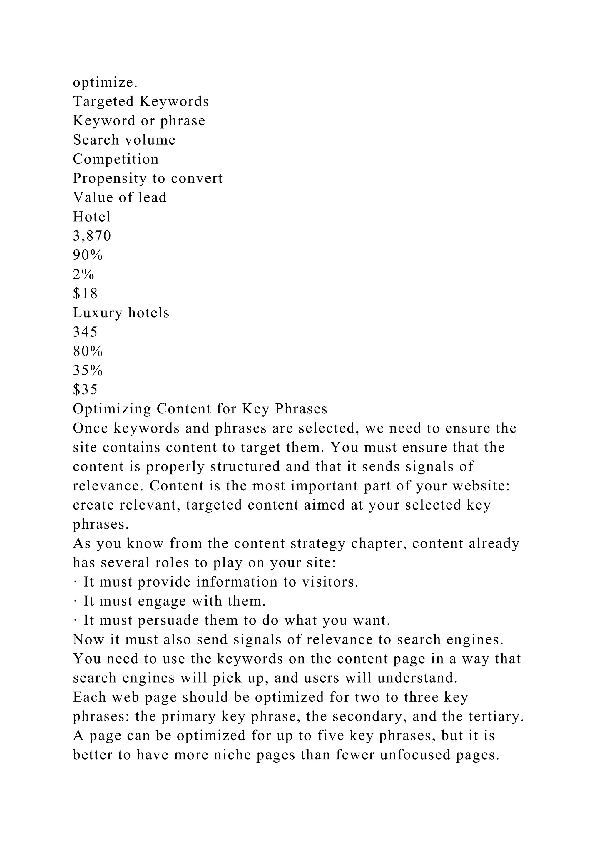optimize.
Targeted Keywords
Keyword or phrase
Search volume
Competition
Propensity to convert
Value of lead
Hotel
3,870
90%
2%
$18
Luxury hotels
345
80%
35%
$35
Optimizing Content for Key Phrases
Once keywords and phrases are selected, we need to ensure the
site contains content to target them. You must ensure that the
content is properly structured and that it sends signals of
relevance. Content is the most important part of your website:
create relevant, targeted content aimed at your selected key
phrases.
As you know from the content strategy chapter, content already
has several roles to play on your site:
· It must provide information to visitors.
· It must engage with them.
· It must persuade them to do what you want.
Now it must also send signals of relevance to search engines.
You need to use the keywords on the content page in a way that
search engines will pick up, and users will understand.
Each web page should be optimized for two to three key
phrases: the primary key phrase, the secondary, and the tertiary.
A page can be optimized for up to five key phrases, but it is
better to have more niche pages than fewer unfocused pages.
 