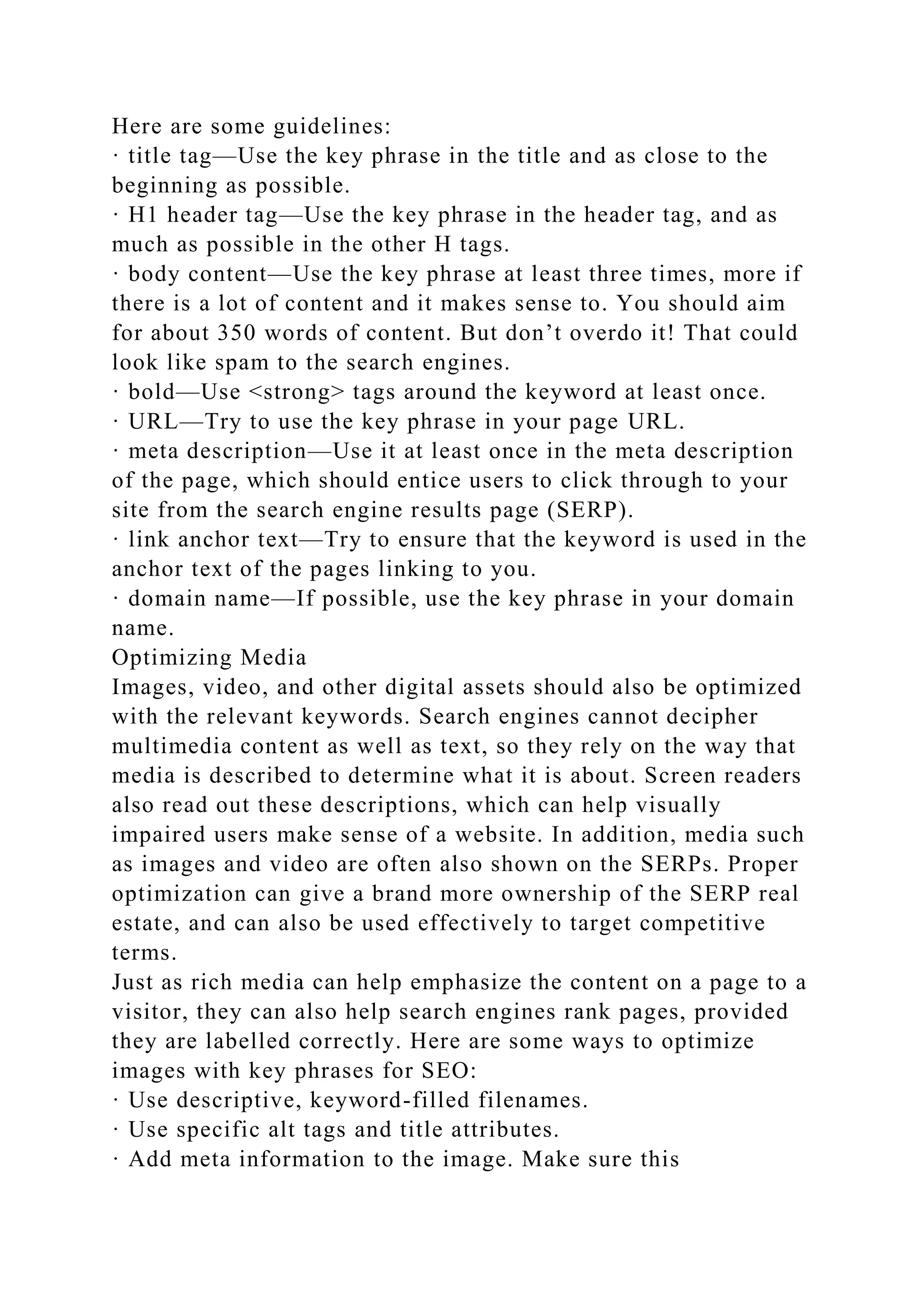 Here are some guidelines:
· title tag—Use the key phrase in the title and as close to the
beginning as possible.
· H1 header tag—Use the key phrase in the header tag, and as
much as possible in the other H tags.
· body content—Use the key phrase at least three times, more if
there is a lot of content and it makes sense to. You should aim
for about 350 words of content. But don’t overdo it! That could
look like spam to the search engines.
· bold—Use <strong> tags around the keyword at least once.
· URL—Try to use the key phrase in your page URL.
· meta description—Use it at least once in the meta description
of the page, which should entice users to click through to your
site from the search engine results page (SERP).
· link anchor text—Try to ensure that the keyword is used in the
anchor text of the pages linking to you.
· domain name—If possible, use the key phrase in your domain
name.
Optimizing Media
Images, video, and other digital assets should also be optimized
with the relevant keywords. Search engines cannot decipher
multimedia content as well as text, so they rely on the way that
media is described to determine what it is about. Screen readers
also read out these descriptions, which can help visually
impaired users make sense of a website. In addition, media such
as images and video are often also shown on the SERPs. Proper
optimization can give a brand more ownership of the SERP real
estate, and can also be used effectively to target competitive
terms.
Just as rich media can help emphasize the content on a page to a
visitor, they can also help search engines rank pages, provided
they are labelled correctly. Here are some ways to optimize
images with key phrases for SEO:
· Use descriptive, keyword-filled filenames.
· Use specific alt tags and title attributes.
· Add meta information to the image. Make sure this
 