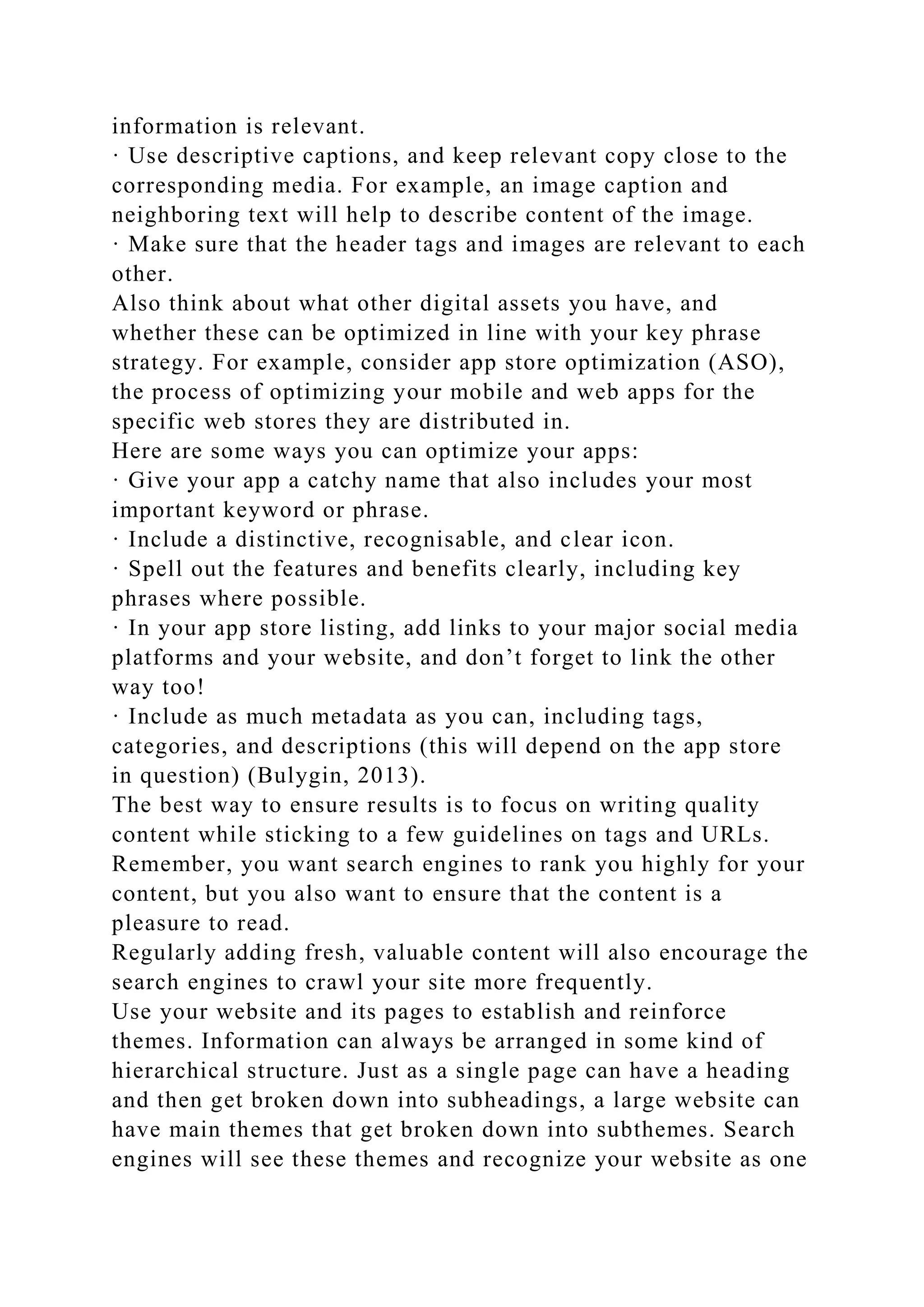 information is relevant.
· Use descriptive captions, and keep relevant copy close to the
corresponding media. For example, an image caption and
neighboring text will help to describe content of the image.
· Make sure that the header tags and images are relevant to each
other.
Also think about what other digital assets you have, and
whether these can be optimized in line with your key phrase
strategy. For example, consider app store optimization (ASO),
the process of optimizing your mobile and web apps for the
specific web stores they are distributed in.
Here are some ways you can optimize your apps:
· Give your app a catchy name that also includes your most
important keyword or phrase.
· Include a distinctive, recognisable, and clear icon.
· Spell out the features and benefits clearly, including key
phrases where possible.
· In your app store listing, add links to your major social media
platforms and your website, and don’t forget to link the other
way too!
· Include as much metadata as you can, including tags,
categories, and descriptions (this will depend on the app store
in question) (Bulygin, 2013).
The best way to ensure results is to focus on writing quality
content while sticking to a few guidelines on tags and URLs.
Remember, you want search engines to rank you highly for your
content, but you also want to ensure that the content is a
pleasure to read.
Regularly adding fresh, valuable content will also encourage the
search engines to crawl your site more frequently.
Use your website and its pages to establish and reinforce
themes. Information can always be arranged in some kind of
hierarchical structure. Just as a single page can have a heading
and then get broken down into subheadings, a large website can
have main themes that get broken down into subthemes. Search
engines will see these themes and recognize your website as one
 