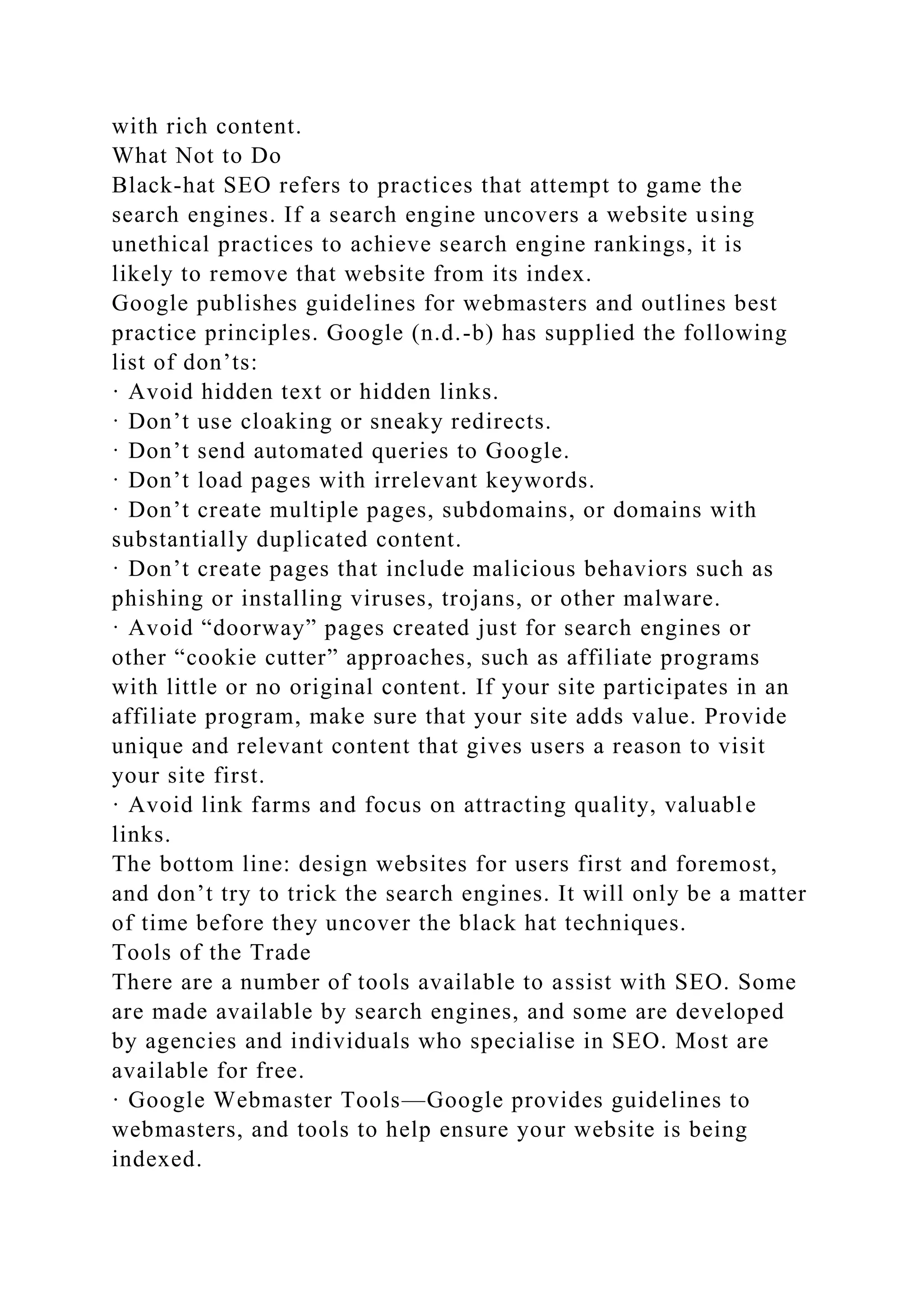 with rich content.
What Not to Do
Black-hat SEO refers to practices that attempt to game the
search engines. If a search engine uncovers a website using
unethical practices to achieve search engine rankings, it is
likely to remove that website from its index.
Google publishes guidelines for webmasters and outlines best
practice principles. Google (n.d.-b) has supplied the following
list of don’ts:
· Avoid hidden text or hidden links.
· Don’t use cloaking or sneaky redirects.
· Don’t send automated queries to Google.
· Don’t load pages with irrelevant keywords.
· Don’t create multiple pages, subdomains, or domains with
substantially duplicated content.
· Don’t create pages that include malicious behaviors such as
phishing or installing viruses, trojans, or other malware.
· Avoid “doorway” pages created just for search engines or
other “cookie cutter” approaches, such as affiliate programs
with little or no original content. If your site participates in an
affiliate program, make sure that your site adds value. Provide
unique and relevant content that gives users a reason to visit
your site first.
· Avoid link farms and focus on attracting quality, valuable
links.
The bottom line: design websites for users first and foremost,
and don’t try to trick the search engines. It will only be a matter
of time before they uncover the black hat techniques.
Tools of the Trade
There are a number of tools available to assist with SEO. Some
are made available by search engines, and some are developed
by agencies and individuals who specialise in SEO. Most are
available for free.
· Google Webmaster Tools—Google provides guidelines to
webmasters, and tools to help ensure your website is being
indexed.
 