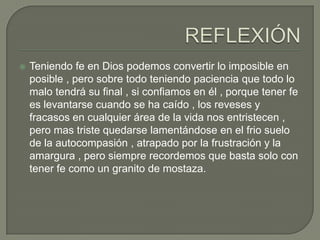  Teniendo fe en Dios podemos convertir lo imposible en
posible , pero sobre todo teniendo paciencia que todo lo
malo tendrá su final , si confiamos en él , porque tener fe
es levantarse cuando se ha caído , los reveses y
fracasos en cualquier área de la vida nos entristecen ,
pero mas triste quedarse lamentándose en el frio suelo
de la autocompasión , atrapado por la frustración y la
amargura , pero siempre recordemos que basta solo con
tener fe como un granito de mostaza.
 