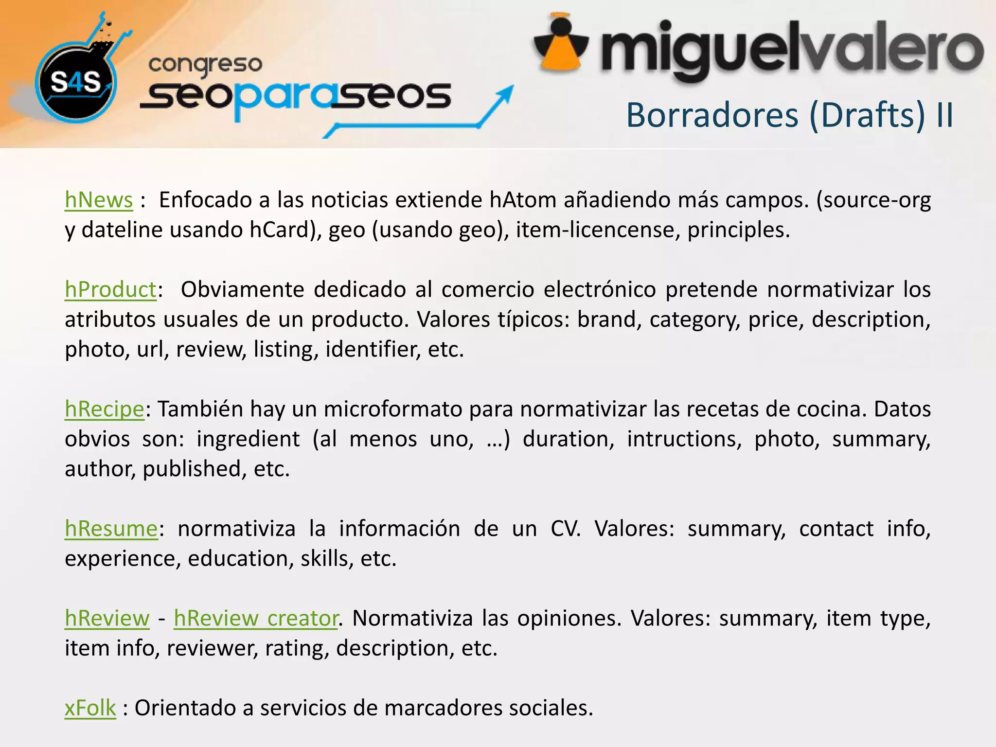 Borradores (Drafts) II

hNews : Enfocado a las noticias extiende hAtom añadiendo más campos. (source-org
y dateline usando hCard), geo (usando geo), item-licencense, principles.

hProduct: Obviamente dedicado al comercio electrónico pretende normativizar los
atributos usuales de un producto. Valores típicos: brand, category, price, description,
photo, url, review, listing, identifier, etc.

hRecipe: También hay un microformato para normativizar las recetas de cocina. Datos
obvios son: ingredient (al menos uno, …) duration, intructions, photo, summary,
author, published, etc.

hResume: normativiza la información de un CV. Valores: summary, contact info,
experience, education, skills, etc.

hReview - hReview creator. Normativiza las opiniones. Valores: summary, item type,
item info, reviewer, rating, description, etc.

xFolk : Orientado a servicios de marcadores sociales.
 