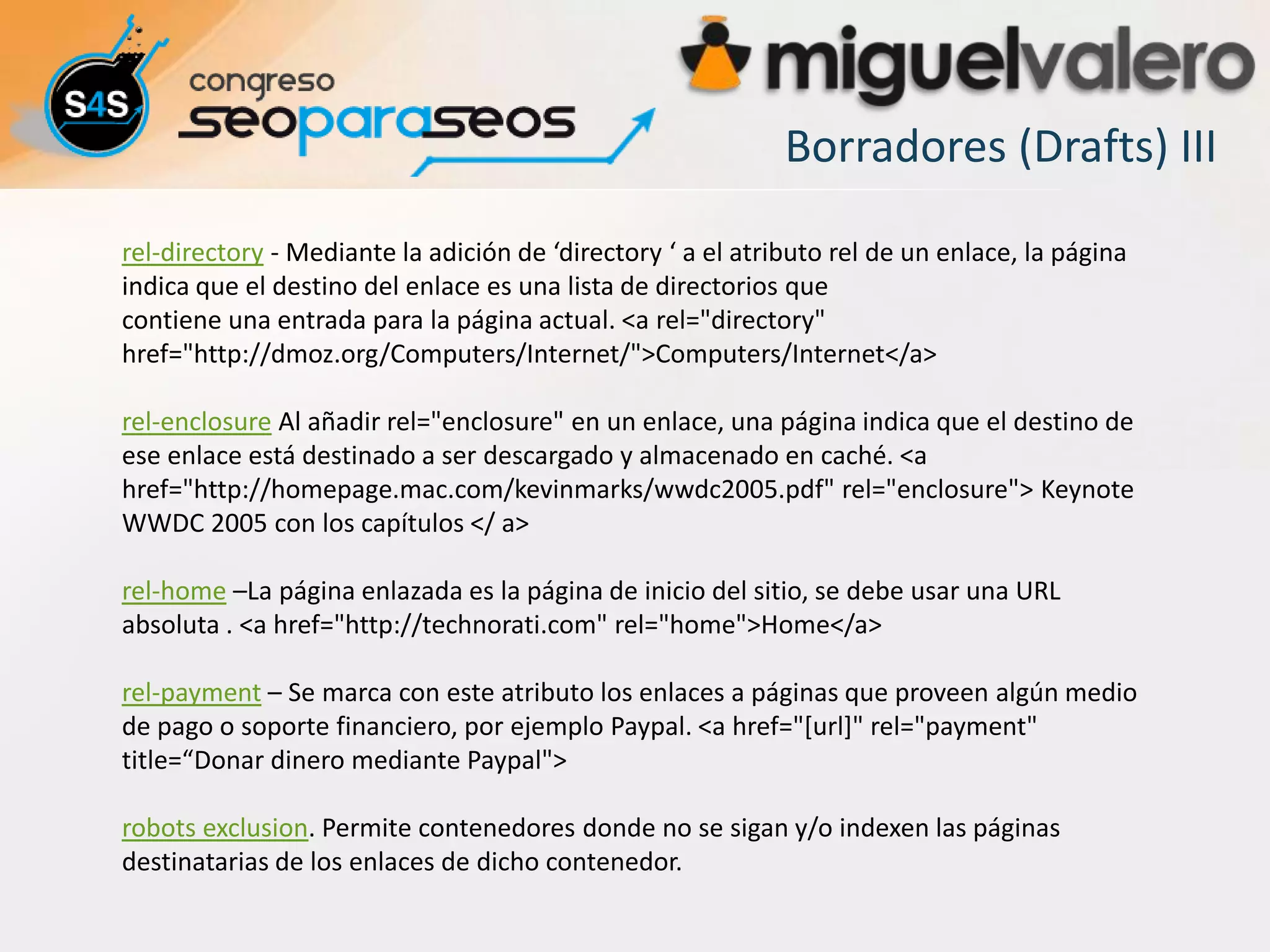Borradores (Drafts) III

rel-directory - Mediante la adición de ‘directory ‘ a el atributo rel de un enlace, la página
indica que el destino del enlace es una lista de directorios que
contiene una entrada para la página actual. <a rel="directory"
href="http://dmoz.org/Computers/Internet/">Computers/Internet</a>

rel-enclosure Al añadir rel="enclosure" en un enlace, una página indica que el destino de
ese enlace está destinado a ser descargado y almacenado en caché. <a
href="http://homepage.mac.com/kevinmarks/wwdc2005.pdf" rel="enclosure"> Keynote
WWDC 2005 con los capítulos </ a>

rel-home –La página enlazada es la página de inicio del sitio, se debe usar una URL
absoluta . <a href="http://technorati.com" rel="home">Home</a>

rel-payment – Se marca con este atributo los enlaces a páginas que proveen algún medio
de pago o soporte financiero, por ejemplo Paypal. <a href="[url]" rel="payment"
title=“Donar dinero mediante Paypal">

robots exclusion. Permite contenedores donde no se sigan y/o indexen las páginas
destinatarias de los enlaces de dicho contenedor.
 