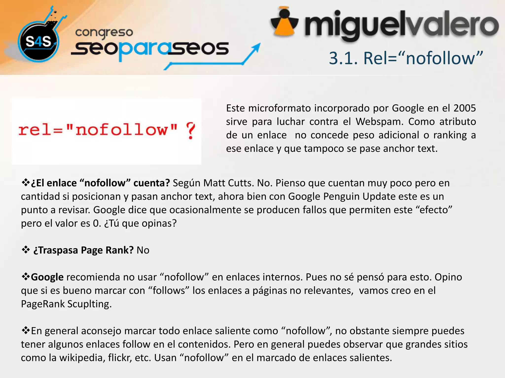 3.1. Rel=“nofollow”

                                            Este microformato incorporado por Google en el 2005
                                            sirve para luchar contra el Webspam. Como atributo
                                            de un enlace no concede peso adicional o ranking a
                                            ese enlace y que tampoco se pase anchor text.


¿El enlace “nofollow” cuenta? Según Matt Cutts. No. Pienso que cuentan muy poco pero en
cantidad si posicionan y pasan anchor text, ahora bien con Google Penguin Update este es un
punto a revisar. Google dice que ocasionalmente se producen fallos que permiten este “efecto”
pero el valor es 0. ¿Tú que opinas?

 ¿Traspasa Page Rank? No

Google recomienda no usar “nofollow” en enlaces internos. Pues no sé pensó para esto. Opino
que si es bueno marcar con “follows” los enlaces a páginas no relevantes, vamos creo en el
PageRank Scuplting.

En general aconsejo marcar todo enlace saliente como “nofollow”, no obstante siempre puedes
tener algunos enlaces follow en el contenidos. Pero en general puedes observar que grandes sitios
como la wikipedia, flickr, etc. Usan “nofollow” en el marcado de enlaces salientes.
 