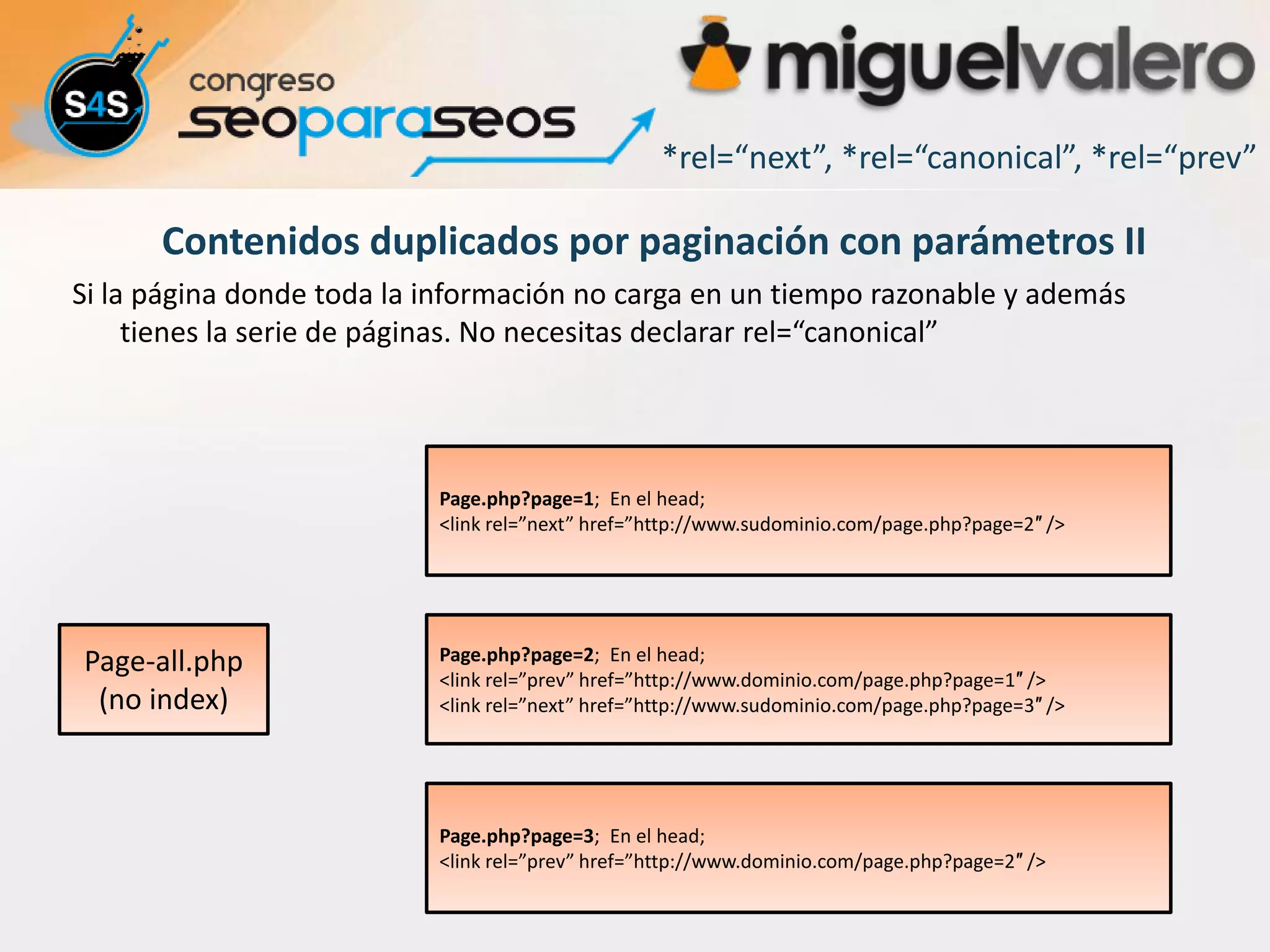 *rel=“next”, *rel=“canonical”, *rel=“prev”

      Contenidos duplicados por paginación con parámetros II
Si la página donde toda la información no carga en un tiempo razonable y además
     tienes la serie de páginas. No necesitas declarar rel=“canonical”




                           Page.php?page=1; En el head;
                           <link rel=”next” href=”http://www.sudominio.com/page.php?page=2″ />




Page-all.php               Page.php?page=2; En el head;
                           <link rel=”prev” href=”http://www.dominio.com/page.php?page=1″ />
 (no index)                <link rel=”next” href=”http://www.sudominio.com/page.php?page=3″ />




                           Page.php?page=3; En el head;
                           <link rel=”prev” href=”http://www.dominio.com/page.php?page=2″ />
 