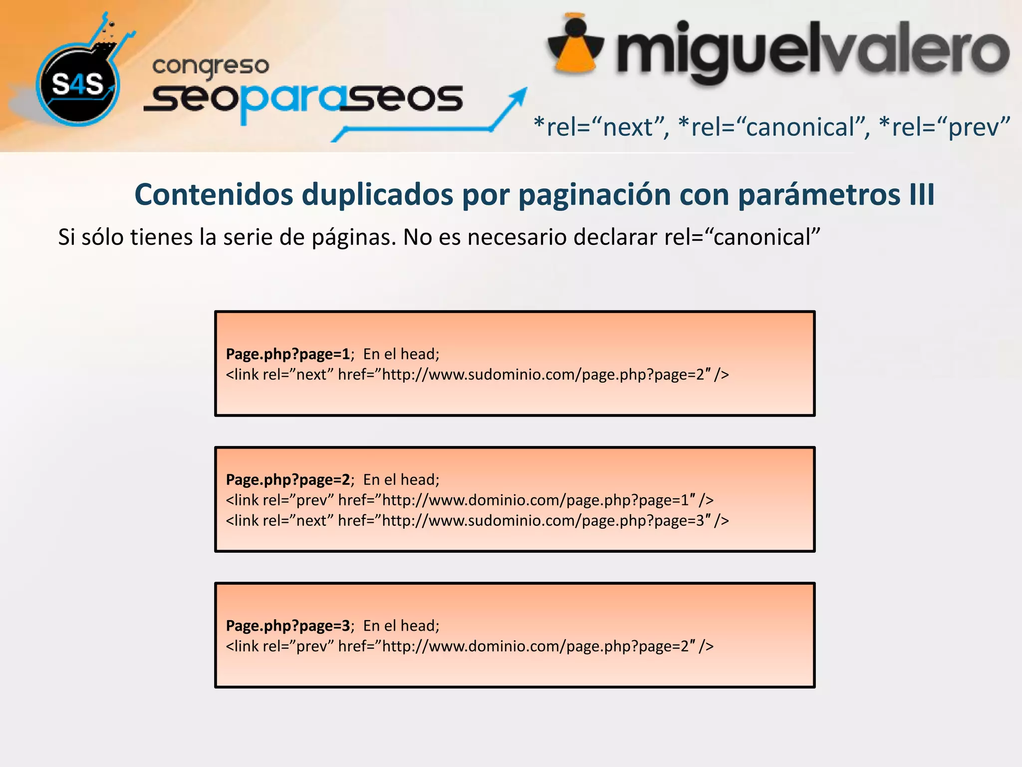 *rel=“next”, *rel=“canonical”, *rel=“prev”

       Contenidos duplicados por paginación con parámetros III
Si sólo tienes la serie de páginas. No es necesario declarar rel=“canonical”



                Page.php?page=1; En el head;
                <link rel=”next” href=”http://www.sudominio.com/page.php?page=2″ />




                Page.php?page=2; En el head;
                <link rel=”prev” href=”http://www.dominio.com/page.php?page=1″ />
                <link rel=”next” href=”http://www.sudominio.com/page.php?page=3″ />




                Page.php?page=3; En el head;
                <link rel=”prev” href=”http://www.dominio.com/page.php?page=2″ />
 