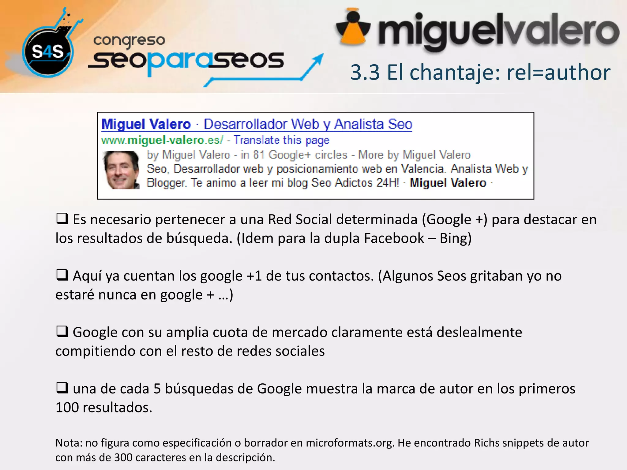 3.3 El chantaje: rel=author




 Es necesario pertenecer a una Red Social determinada (Google +) para destacar en
los resultados de búsqueda. (Idem para la dupla Facebook – Bing)

 Aquí ya cuentan los google +1 de tus contactos. (Algunos Seos gritaban yo no
estaré nunca en google + …)

 Google con su amplia cuota de mercado claramente está deslealmente
compitiendo con el resto de redes sociales

 una de cada 5 búsquedas de Google muestra la marca de autor en los primeros
100 resultados.

Nota: no figura como especificación o borrador en microformats.org. He encontrado Richs snippets de autor
con más de 300 caracteres en la descripción.
 