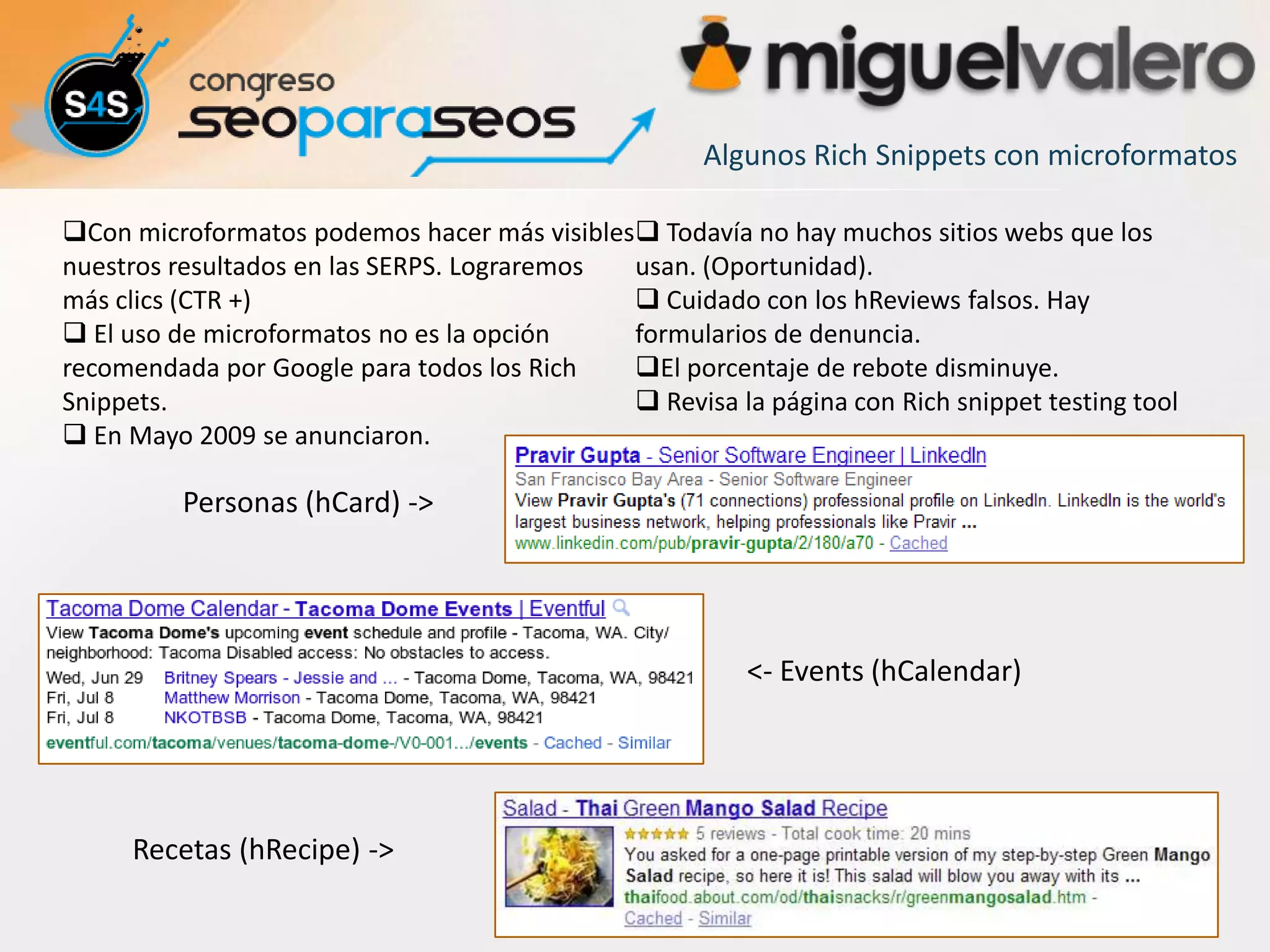 Algunos Rich Snippets con microformatos

Con microformatos podemos hacer más visibles Todavía no hay muchos sitios webs que los
nuestros resultados en las SERPS. Lograremos usan. (Oportunidad).
más clics (CTR +)                             Cuidado con los hReviews falsos. Hay
 El uso de microformatos no es la opción    formularios de denuncia.
recomendada por Google para todos los Rich   El porcentaje de rebote disminuye.
Snippets.                                     Revisa la página con Rich snippet testing tool
 En Mayo 2009 se anunciaron.

          Personas (hCard) ->




                                                         <- Events (hCalendar)




     Recetas (hRecipe) ->
 