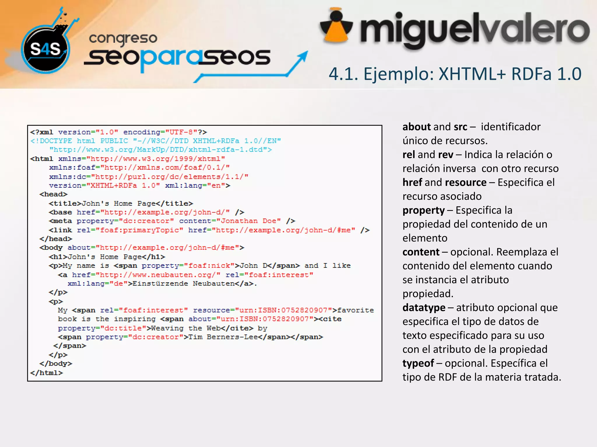 4.1. Ejemplo: XHTML+ RDFa 1.0

        about and src – identificador
        único de recursos.
        rel and rev – Indica la relación o
        relación inversa con otro recurso
        href and resource – Especifica el
        recurso asociado
        property – Especifica la
        propiedad del contenido de un
        elemento
        content – opcional. Reemplaza el
        contenido del elemento cuando
        se instancia el atributo
        propiedad.
        datatype – atributo opcional que
        especifica el tipo de datos de
        texto especificado para su uso
        con el atributo de la propiedad
        typeof – opcional. Específica el
        tipo de RDF de la materia tratada.
 