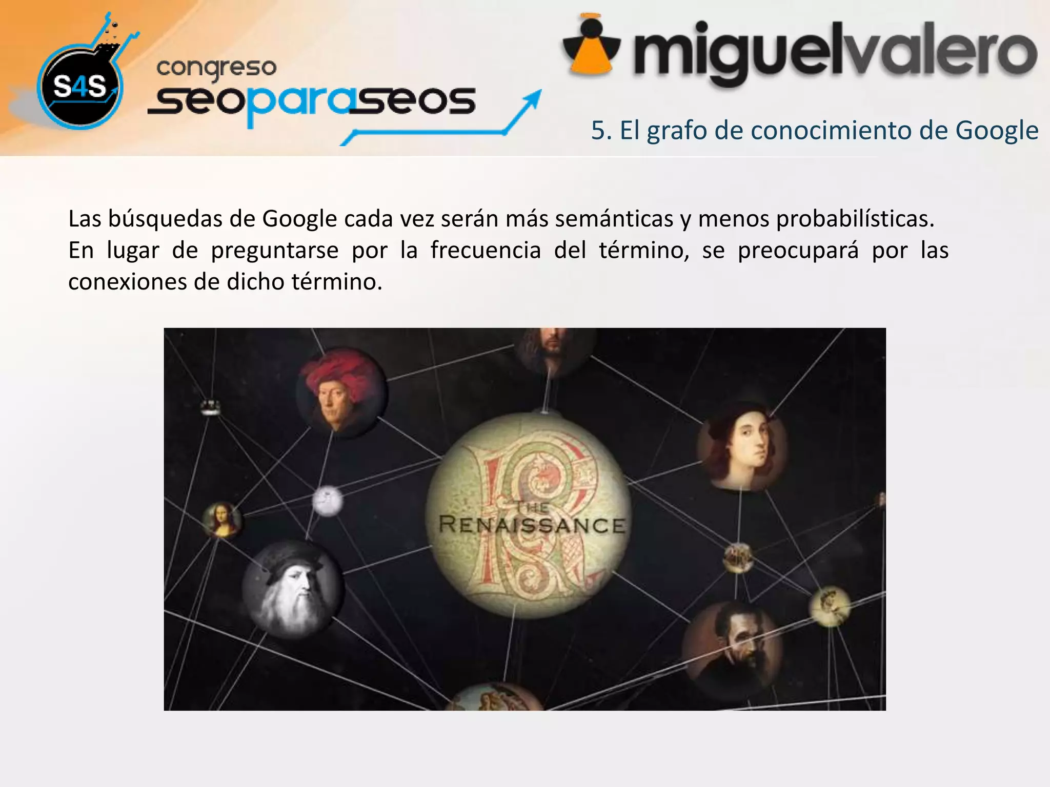 5. El grafo de conocimiento de Google

Las búsquedas de Google cada vez serán más semánticas y menos probabilísticas.
En lugar de preguntarse por la frecuencia del término, se preocupará por las
conexiones de dicho término.
 
