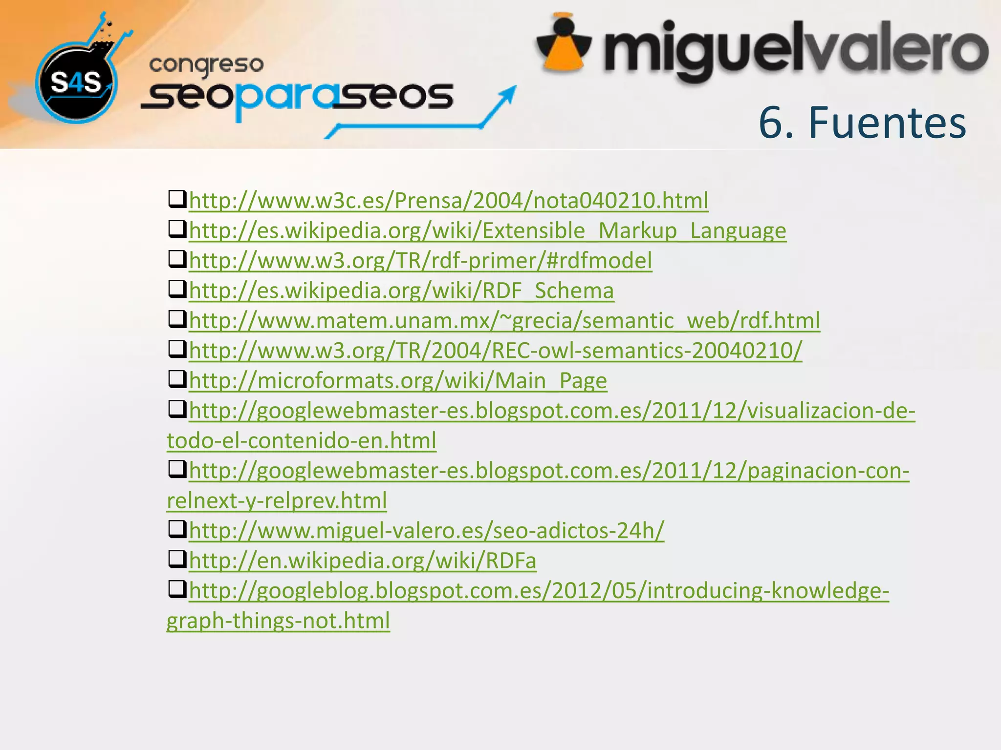 6. Fuentes
http://www.w3c.es/Prensa/2004/nota040210.html
http://es.wikipedia.org/wiki/Extensible_Markup_Language
http://www.w3.org/TR/rdf-primer/#rdfmodel
http://es.wikipedia.org/wiki/RDF_Schema
http://www.matem.unam.mx/~grecia/semantic_web/rdf.html
http://www.w3.org/TR/2004/REC-owl-semantics-20040210/
http://microformats.org/wiki/Main_Page
http://googlewebmaster-es.blogspot.com.es/2011/12/visualizacion-de-
todo-el-contenido-en.html
http://googlewebmaster-es.blogspot.com.es/2011/12/paginacion-con-
relnext-y-relprev.html
http://www.miguel-valero.es/seo-adictos-24h/
http://en.wikipedia.org/wiki/RDFa
http://googleblog.blogspot.com.es/2012/05/introducing-knowledge-
graph-things-not.html
 
