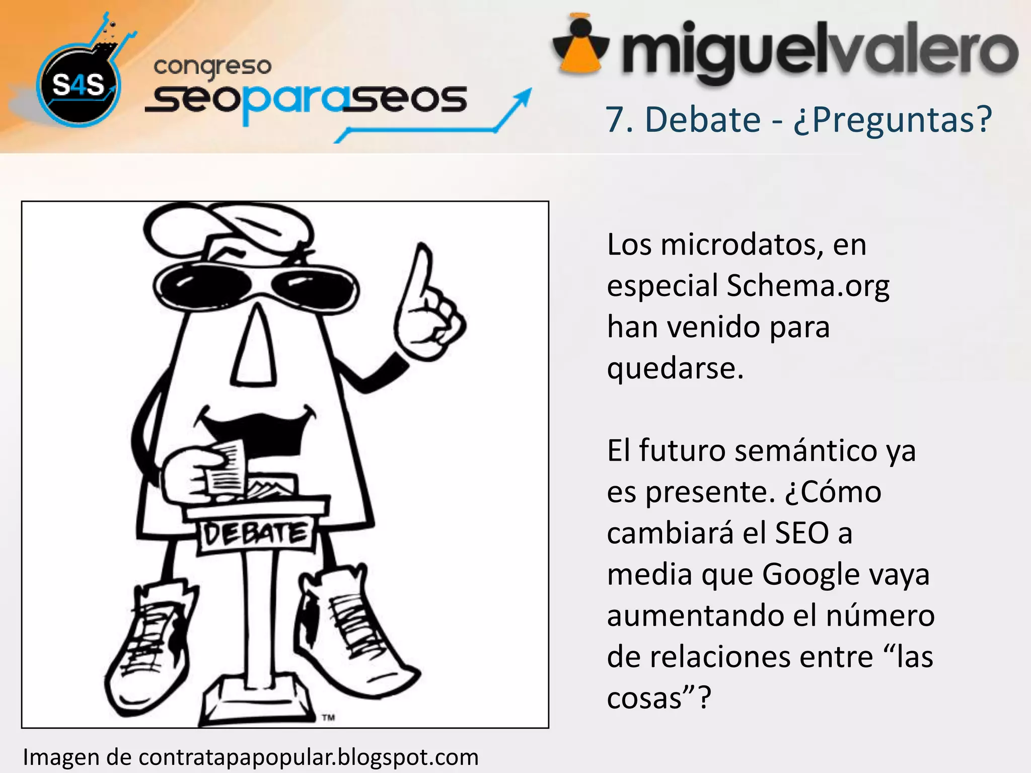 7. Debate - ¿Preguntas?


                                           Los microdatos, en
                                           especial Schema.org
                                           han venido para
                                           quedarse.

                                           El futuro semántico ya
                                           es presente. ¿Cómo
                                           cambiará el SEO a
                                           media que Google vaya
                                           aumentando el número
                                           de relaciones entre “las
                                           cosas”?
Imagen de contratapapopular.blogspot.com
 