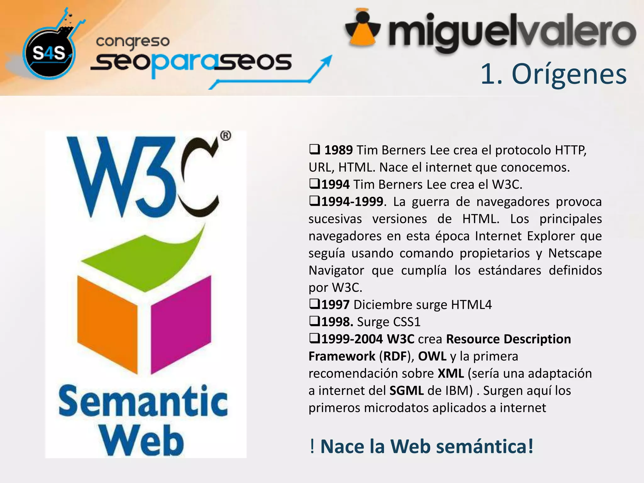 1. Orígenes

 1989 Tim Berners Lee crea el protocolo HTTP,
URL, HTML. Nace el internet que conocemos.
1994 Tim Berners Lee crea el W3C.
1994-1999. La guerra de navegadores provoca
sucesivas versiones de HTML. Los principales
navegadores en esta época Internet Explorer que
seguía usando comando propietarios y Netscape
Navigator que cumplía los estándares definidos
por W3C.
1997 Diciembre surge HTML4
1998. Surge CSS1
1999-2004 W3C crea Resource Description
Framework (RDF), OWL y la primera
recomendación sobre XML (sería una adaptación
a internet del SGML de IBM) . Surgen aquí los
primeros microdatos aplicados a internet

! Nace la Web semántica!
 