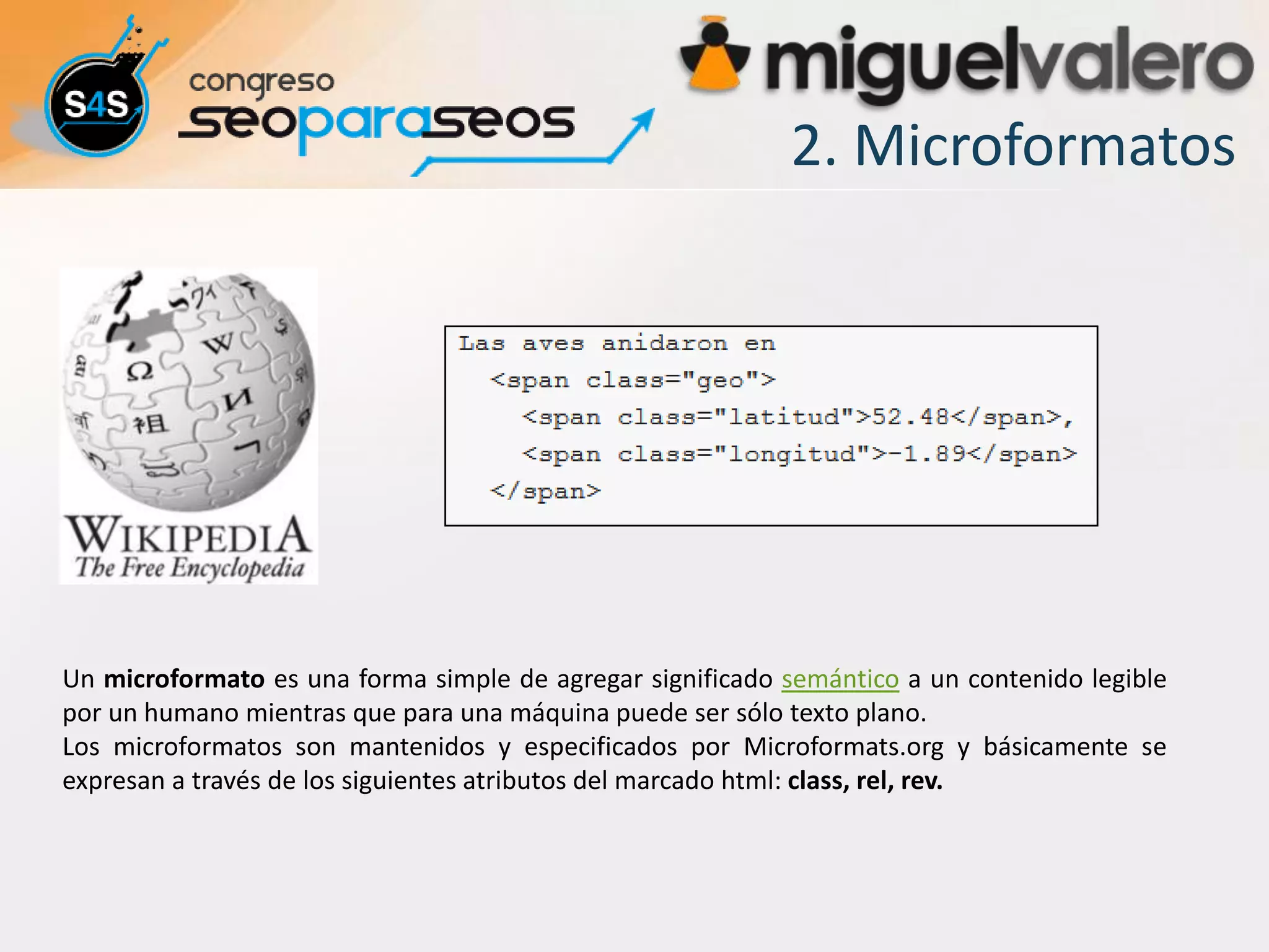 2. Microformatos




Un microformato es una forma simple de agregar significado semántico a un contenido legible
por un humano mientras que para una máquina puede ser sólo texto plano.
Los microformatos son mantenidos y especificados por Microformats.org y básicamente se
expresan a través de los siguientes atributos del marcado html: class, rel, rev.
 