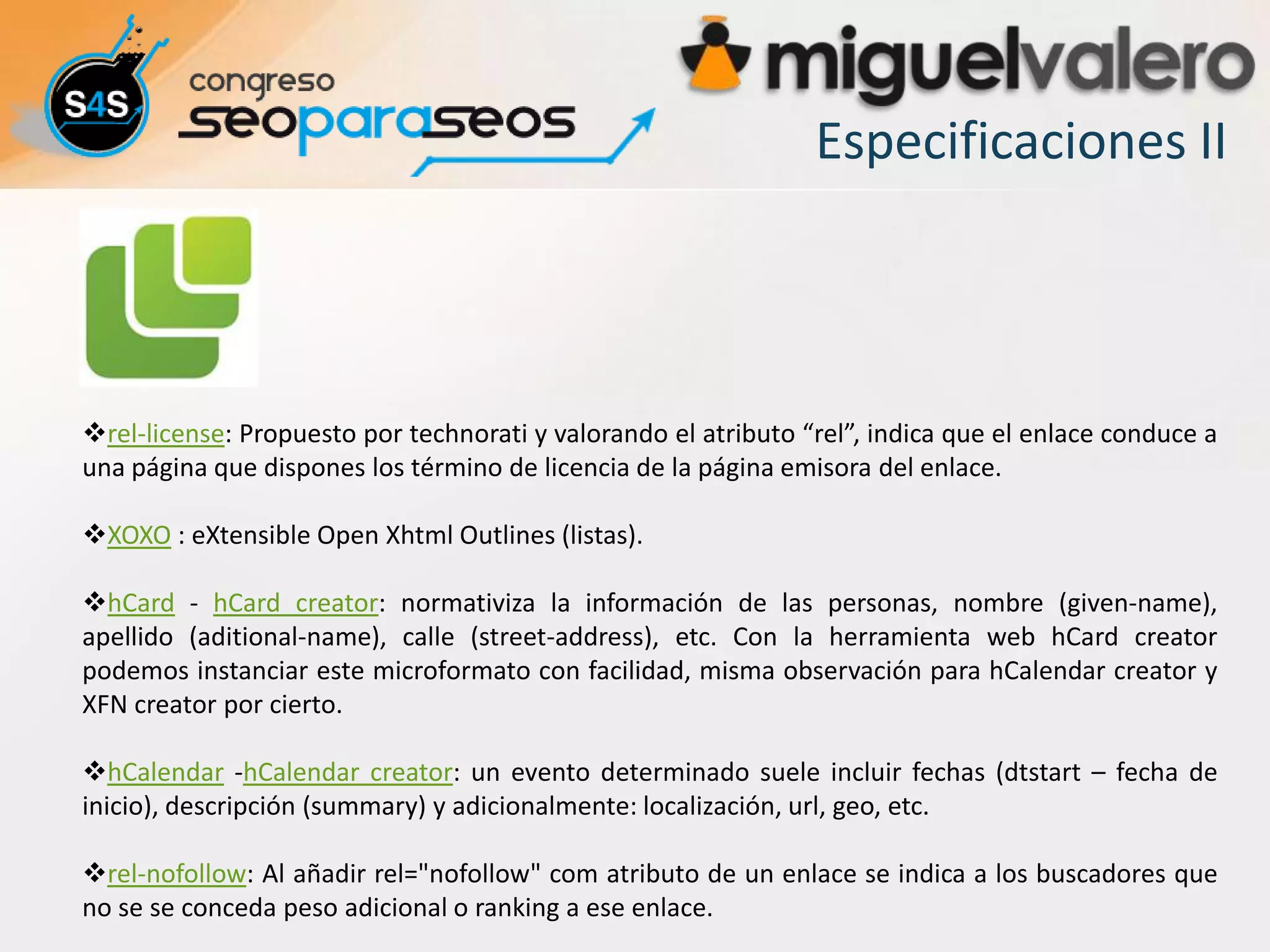 Especificaciones II




rel-license: Propuesto por technorati y valorando el atributo “rel”, indica que el enlace conduce a
una página que dispones los término de licencia de la página emisora del enlace.

XOXO : eXtensible Open Xhtml Outlines (listas).

hCard - hCard creator: normativiza la información de las personas, nombre (given-name),
apellido (aditional-name), calle (street-address), etc. Con la herramienta web hCard creator
podemos instanciar este microformato con facilidad, misma observación para hCalendar creator y
XFN creator por cierto.

hCalendar -hCalendar creator: un evento determinado suele incluir fechas (dtstart – fecha de
inicio), descripción (summary) y adicionalmente: localización, url, geo, etc.

rel-nofollow: Al añadir rel="nofollow" com atributo de un enlace se indica a los buscadores que
no se se conceda peso adicional o ranking a ese enlace.
 