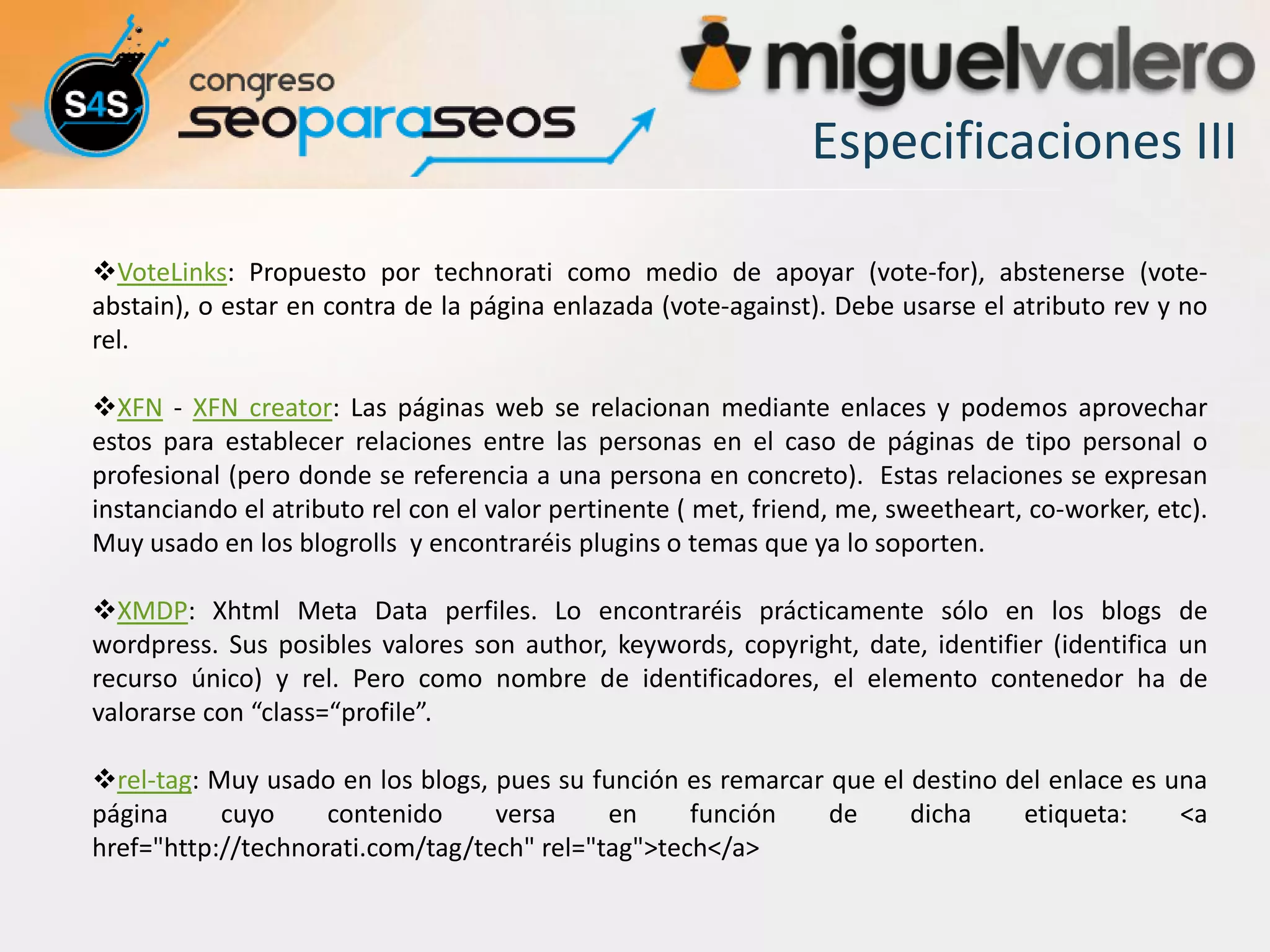 Especificaciones III

VoteLinks: Propuesto por technorati como medio de apoyar (vote-for), abstenerse (vote-
abstain), o estar en contra de la página enlazada (vote-against). Debe usarse el atributo rev y no
rel.

XFN - XFN creator: Las páginas web se relacionan mediante enlaces y podemos aprovechar
estos para establecer relaciones entre las personas en el caso de páginas de tipo personal o
profesional (pero donde se referencia a una persona en concreto). Estas relaciones se expresan
instanciando el atributo rel con el valor pertinente ( met, friend, me, sweetheart, co-worker, etc).
Muy usado en los blogrolls y encontraréis plugins o temas que ya lo soporten.

XMDP: Xhtml Meta Data perfiles. Lo encontraréis prácticamente sólo en los blogs de
wordpress. Sus posibles valores son author, keywords, copyright, date, identifier (identifica un
recurso único) y rel. Pero como nombre de identificadores, el elemento contenedor ha de
valorarse con “class=“profile”.

rel-tag: Muy usado en los blogs, pues su función es remarcar que el destino del enlace es una
página     cuyo     contenido     versa     en     función    de     dicha    etiqueta:     <a
href="http://technorati.com/tag/tech" rel="tag">tech</a>
 