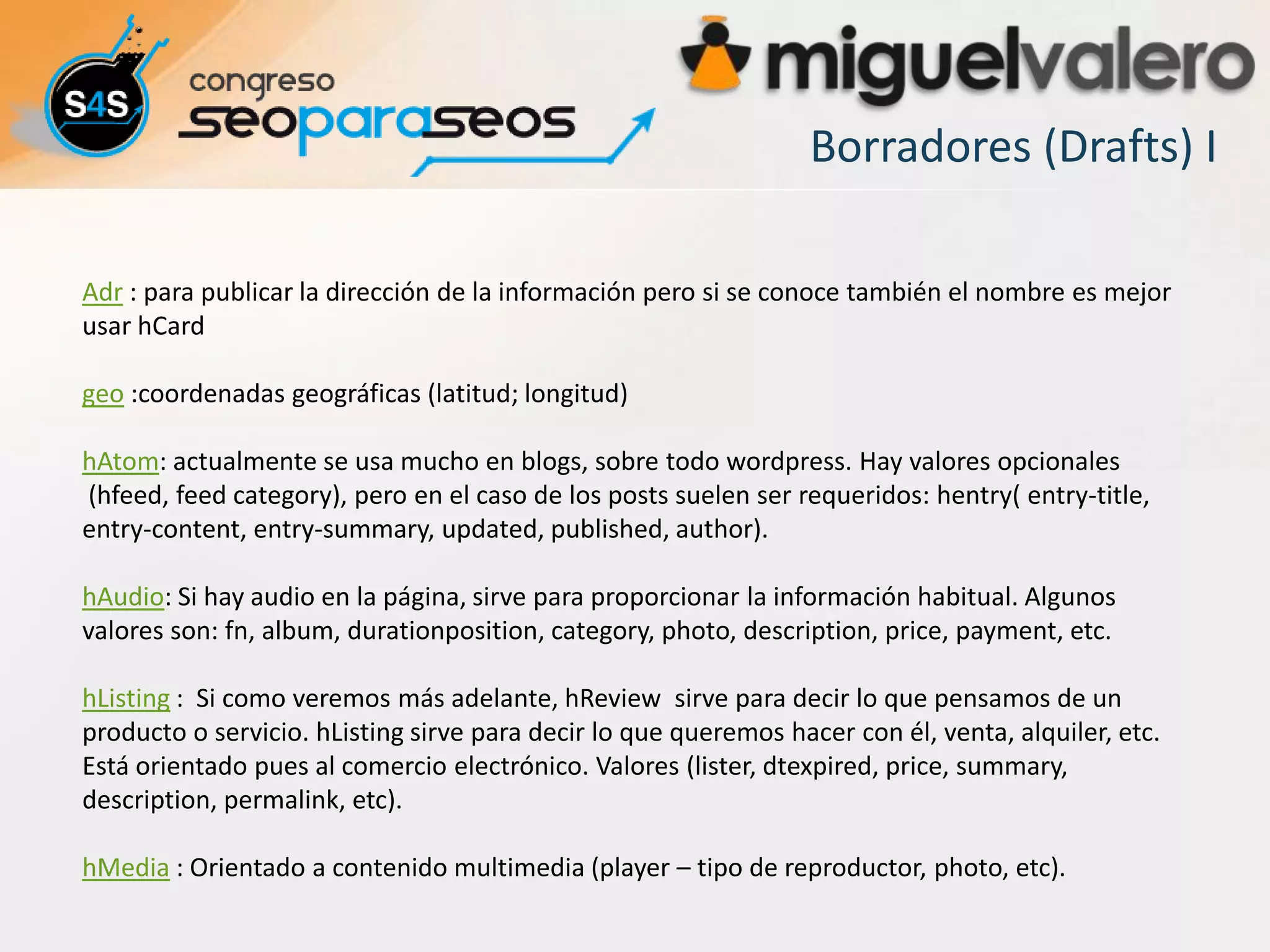 Borradores (Drafts) I

Adr : para publicar la dirección de la información pero si se conoce también el nombre es mejor
usar hCard

geo :coordenadas geográficas (latitud; longitud)

hAtom: actualmente se usa mucho en blogs, sobre todo wordpress. Hay valores opcionales
(hfeed, feed category), pero en el caso de los posts suelen ser requeridos: hentry( entry-title,
entry-content, entry-summary, updated, published, author).

hAudio: Si hay audio en la página, sirve para proporcionar la información habitual. Algunos
valores son: fn, album, durationposition, category, photo, description, price, payment, etc.

hListing : Si como veremos más adelante, hReview sirve para decir lo que pensamos de un
producto o servicio. hListing sirve para decir lo que queremos hacer con él, venta, alquiler, etc.
Está orientado pues al comercio electrónico. Valores (lister, dtexpired, price, summary,
description, permalink, etc).

hMedia : Orientado a contenido multimedia (player – tipo de reproductor, photo, etc).
 