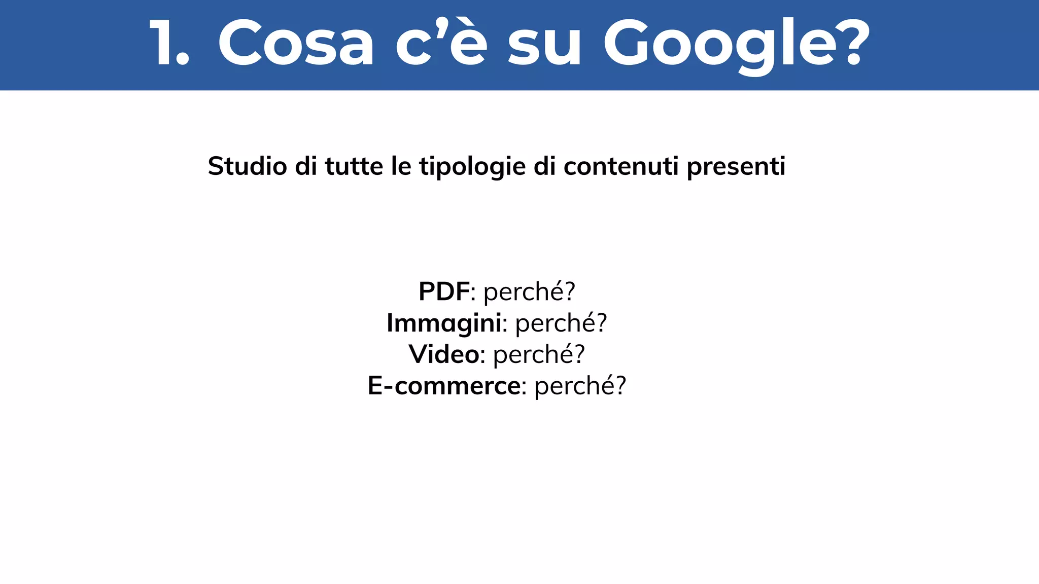 1. Cosa c’è su Google?
Studio di tutte le tipologie di contenuti presenti
PDF: perché?
Immagini: perché?
Video: perché?
E-commerce: perché?
 