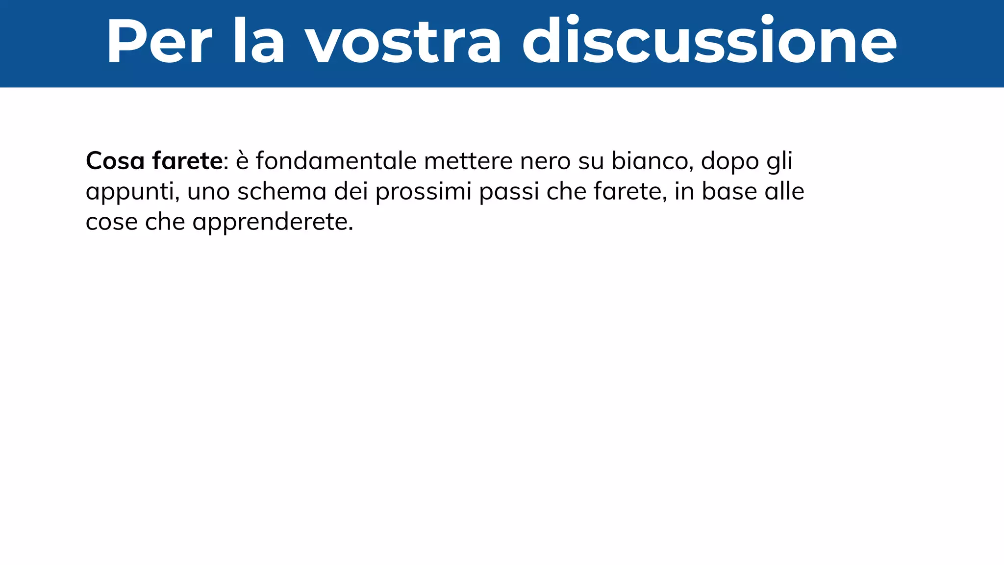 Per la vostra discussione
Cosa farete: è fondamentale mettere nero su bianco, dopo gli
appunti, uno schema dei prossimi passi che farete, in base alle
cose che apprenderete.
 