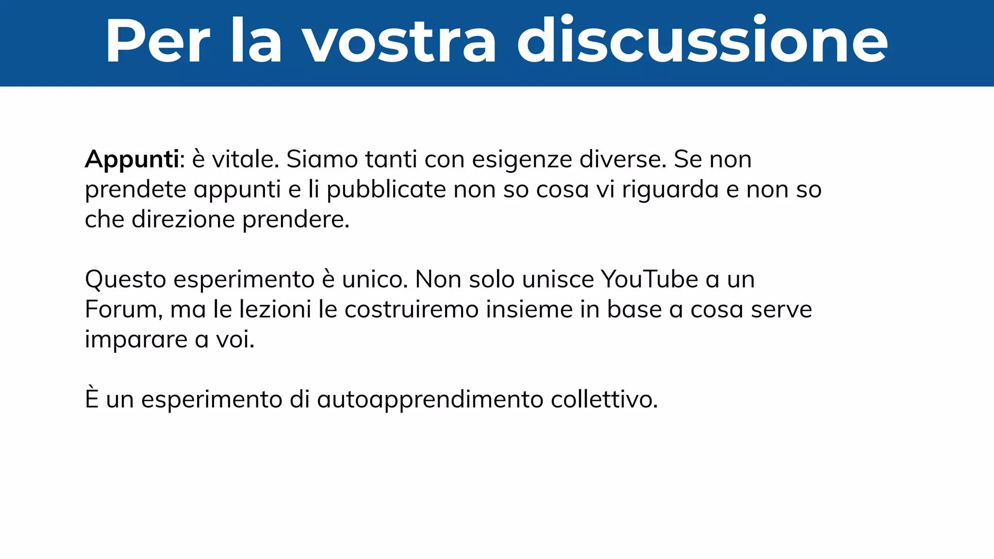 Per la vostra discussione
Appunti: è vitale. Siamo tanti con esigenze diverse. Se non
prendete appunti e li pubblicate non so cosa vi riguarda e non so
che direzione prendere.
Questo esperimento è unico. Non solo unisce YouTube a un
Forum, ma le lezioni le costruiremo insieme in base a cosa serve
imparare a voi.
È un esperimento di autoapprendimento collettivo.
 