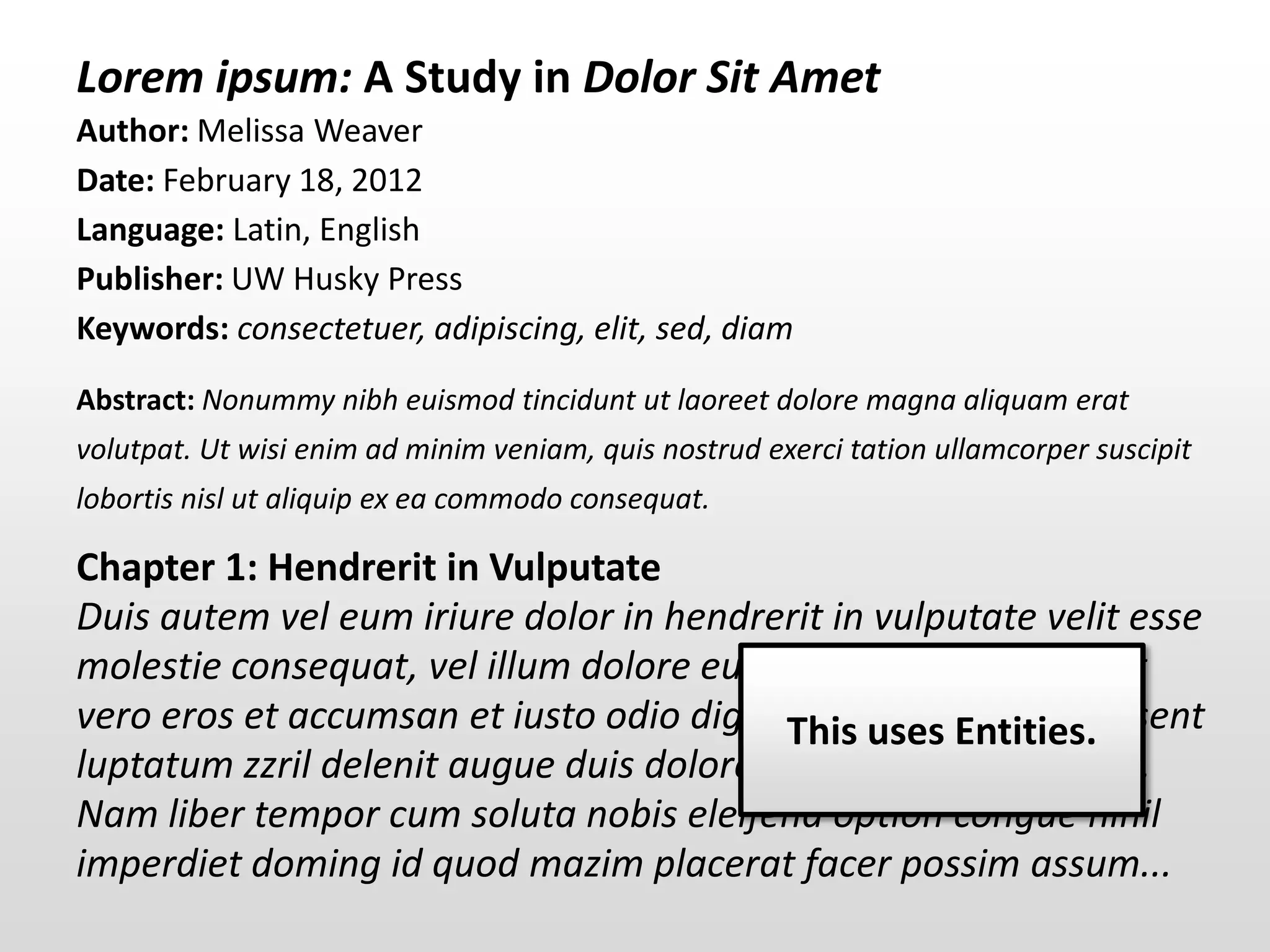 Lorem ipsum: A Study in Dolor Sit Amet
Author: Melissa Weaver
Date: February 18, 2012
Language: Latin, English
Publisher: UW Husky Press
Keywords: consectetuer, adipiscing, elit, sed, diam
Abstract: Nonummy nibh euismod tincidunt ut laoreet dolore magna aliquam erat
volutpat. Ut wisi enim ad minim veniam, quis nostrud exerci tation ullamcorper suscipit
lobortis nisl ut aliquip ex ea commodo consequat.

Chapter 1: Hendrerit in Vulputate
Duis autem vel eum iriure dolor in hendrerit in vulputate velit esse
molestie consequat, vel illum dolore eu feugiat nulla facilisis at
vero eros et accumsan et iusto odio dignissim qui blandit praesent
                                          This uses Entities.
luptatum zzril delenit augue duis dolore te feugait nulla facilisi.
Nam liber tempor cum soluta nobis eleifend option congue nihil
imperdiet doming id quod mazim placerat facer possim assum...
 