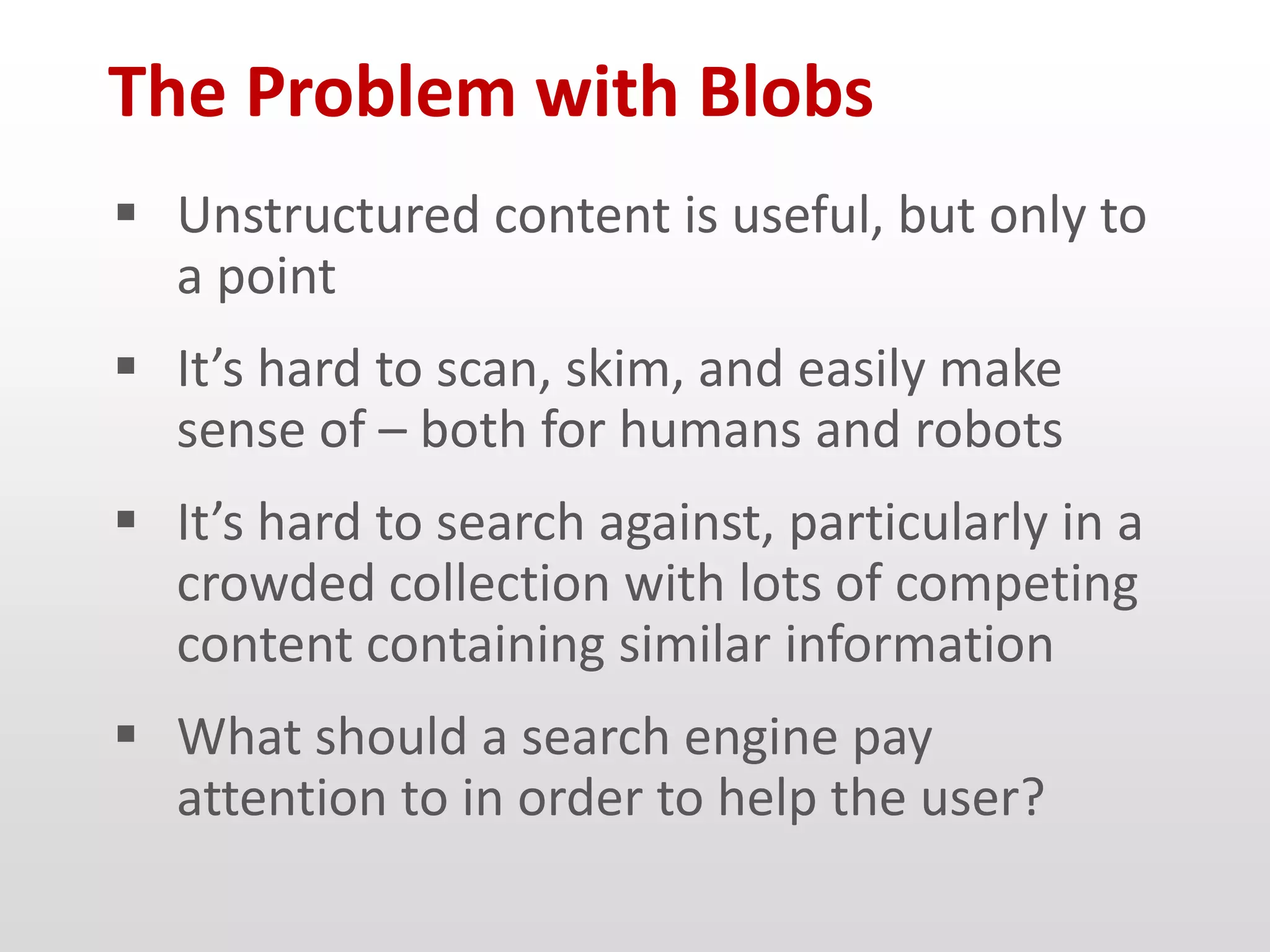 The Problem with Blobs
 Unstructured content is useful, but only to
  a point
 It’s hard to scan, skim, and easily make
  sense of – both for humans and robots
 It’s hard to search against, particularly in a
  crowded collection with lots of competing
  content containing similar information
 What should a search engine pay
  attention to in order to help the user?
 