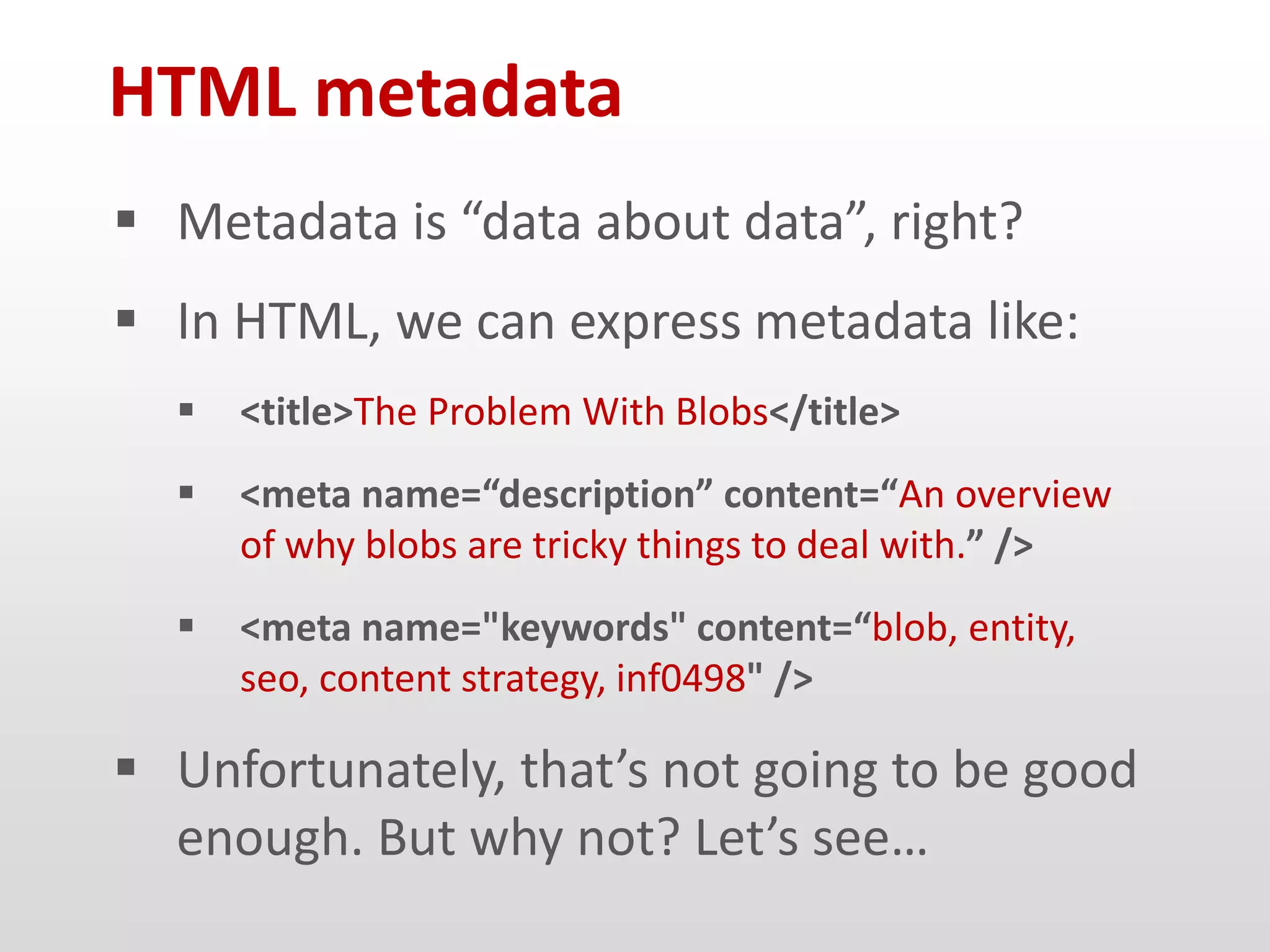 HTML metadata
 Metadata is “data about data”, right?
 In HTML, we can express metadata like:
     <title>The Problem With Blobs</title>
     <meta name=“description” content=“An overview
      of why blobs are tricky things to deal with.” />
     <meta name="keywords" content=“blob, entity,
      seo, content strategy, inf0498" />

 Unfortunately, that’s not going to be good
  enough. But why not? Let’s see…
 