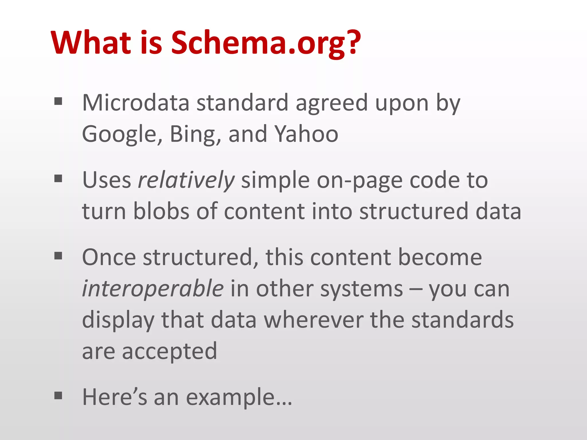 What is Schema.org?
 Microdata standard agreed upon by
  Google, Bing, and Yahoo
 Uses relatively simple on-page code to
  turn blobs of content into structured data
 Once structured, this content become
  interoperable in other systems – you can
  display that data wherever the standards
  are accepted
 Here’s an example…
 