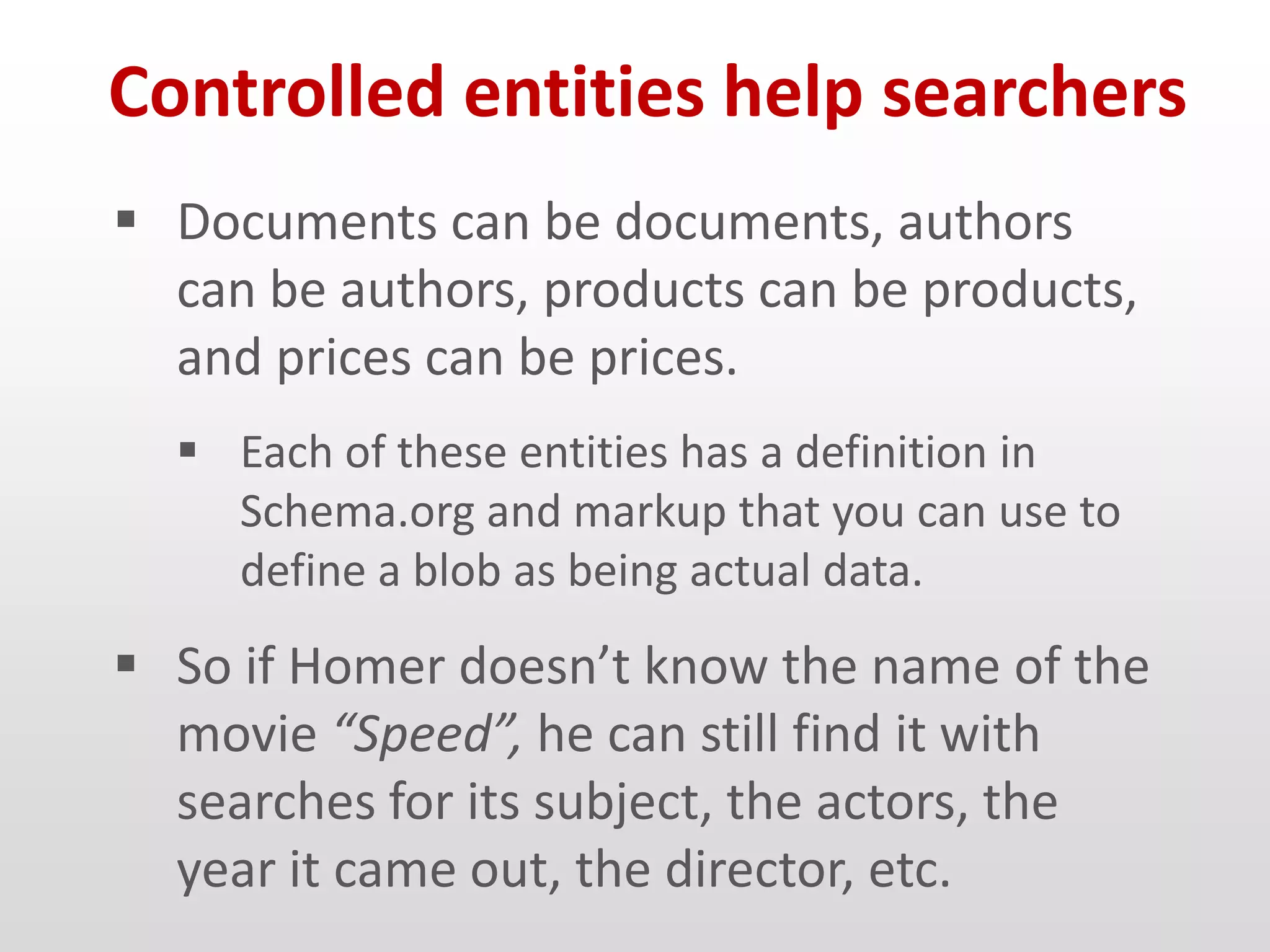 Controlled entities help searchers
 Documents can be documents, authors
  can be authors, products can be products,
  and prices can be prices.
   Each of these entities has a definition in
    Schema.org and markup that you can use to
    define a blob as being actual data.
 So if Homer doesn’t know the name of the
  movie “Speed”, he can still find it with
  searches for its subject, the actors, the
  year it came out, the director, etc.
 