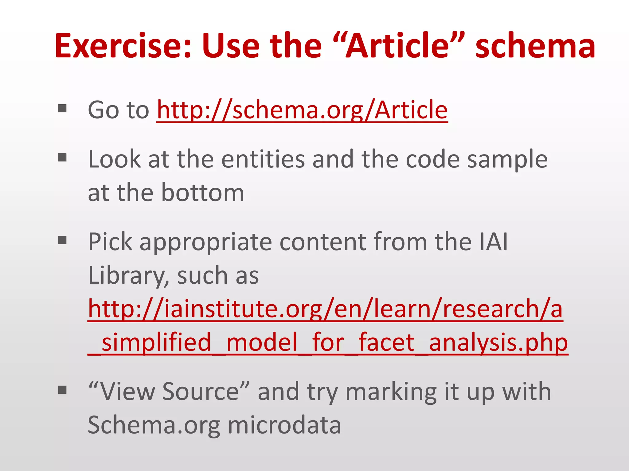 Exercise: Use the “Article” schema
 Go to http://schema.org/Article
 Look at the entities and the code sample
  at the bottom
 Pick appropriate content from the IAI
  Library, such as
  http://iainstitute.org/en/learn/research/a
  _simplified_model_for_facet_analysis.php
 “View Source” and try marking it up with
  Schema.org microdata
 
