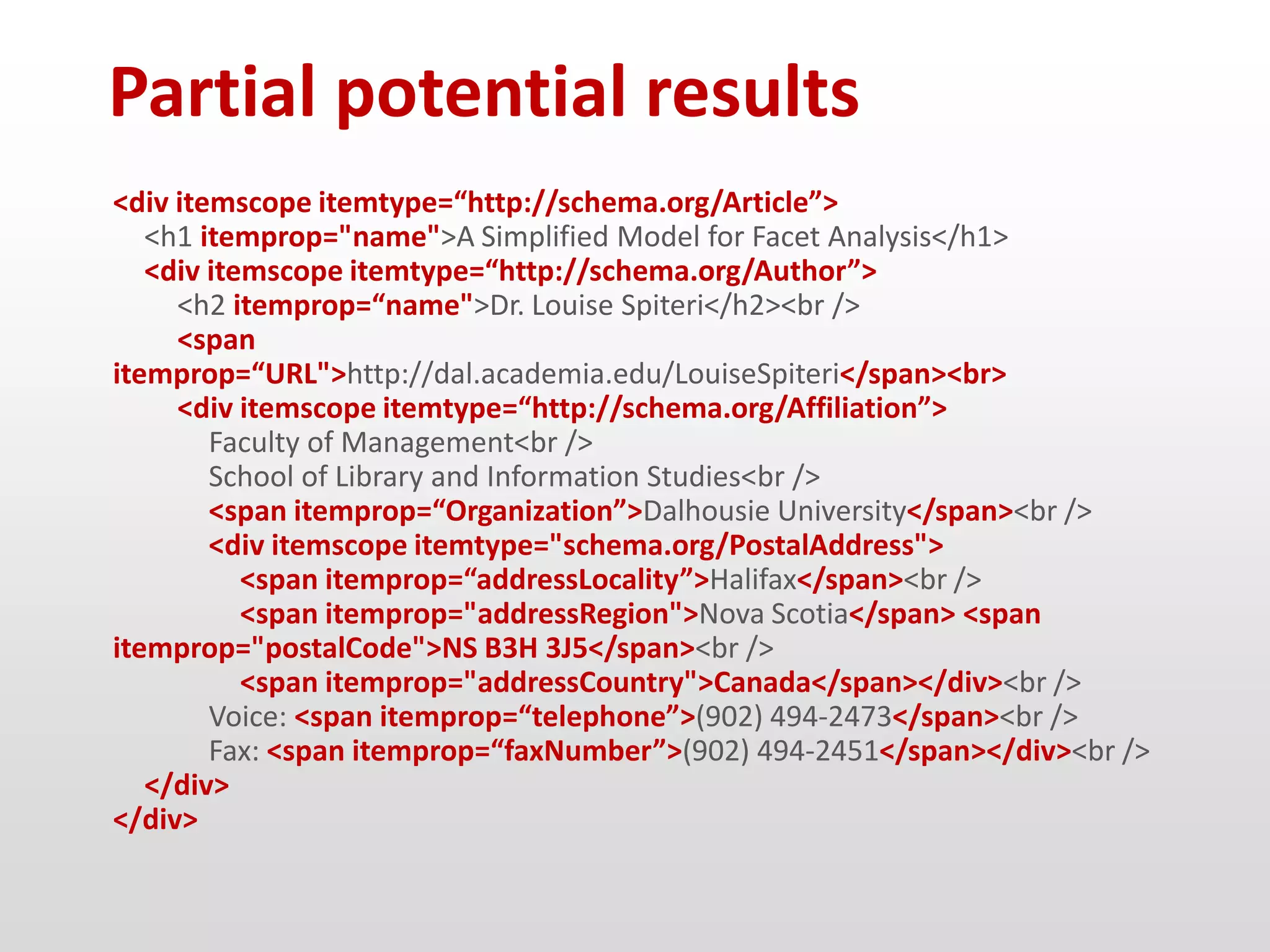 Partial potential results
<div itemscope itemtype=“http://schema.org/Article”>
   <h1 itemprop="name">A Simplified Model for Facet Analysis</h1>
   <div itemscope itemtype=“http://schema.org/Author”>
     <h2 itemprop=“name">Dr. Louise Spiteri</h2><br />
     <span
itemprop=“URL">http://dal.academia.edu/LouiseSpiteri</span><br>
     <div itemscope itemtype=“http://schema.org/Affiliation”>
        Faculty of Management<br />
        School of Library and Information Studies<br />
        <span itemprop=“Organization”>Dalhousie University</span><br />
        <div itemscope itemtype="schema.org/PostalAddress">
           <span itemprop=“addressLocality”>Halifax</span><br />
           <span itemprop="addressRegion">Nova Scotia</span> <span
itemprop="postalCode">NS B3H 3J5</span><br />
           <span itemprop="addressCountry">Canada</span></div><br />
        Voice: <span itemprop=“telephone”>(902) 494-2473</span><br />
        Fax: <span itemprop=“faxNumber”>(902) 494-2451</span></div><br />
   </div>
</div>
 