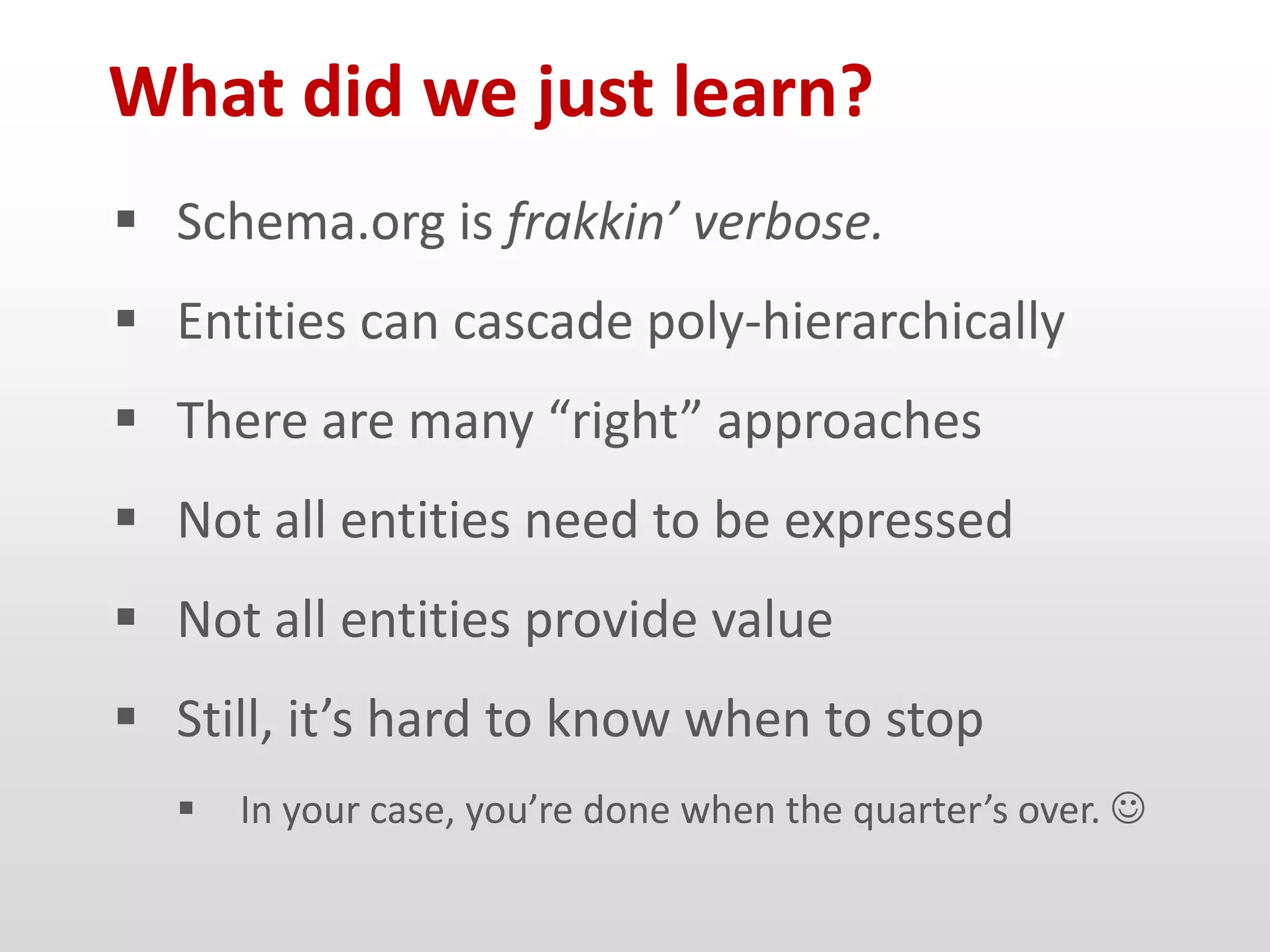 What did we just learn?
 Schema.org is frakkin’ verbose.
 Entities can cascade poly-hierarchically
 There are many “right” approaches
 Not all entities need to be expressed
 Not all entities provide value
 Still, it’s hard to know when to stop
     In your case, you’re done when the quarter’s over. 
 
