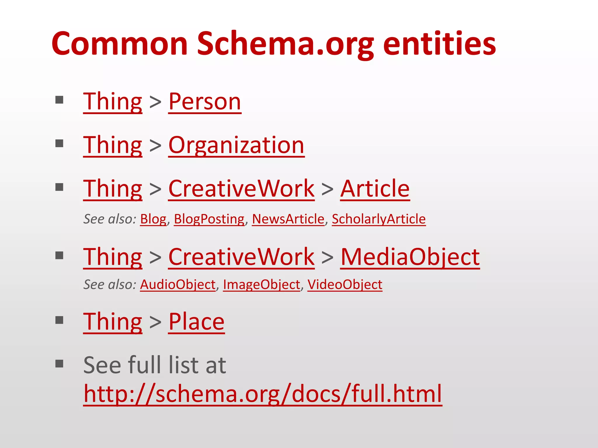 Common Schema.org entities
 Thing > Person
 Thing > Organization
 Thing > CreativeWork > Article
  See also: Blog, BlogPosting, NewsArticle, ScholarlyArticle

 Thing > CreativeWork > MediaObject
  See also: AudioObject, ImageObject, VideoObject

 Thing > Place
 See full list at
  http://schema.org/docs/full.html
 
