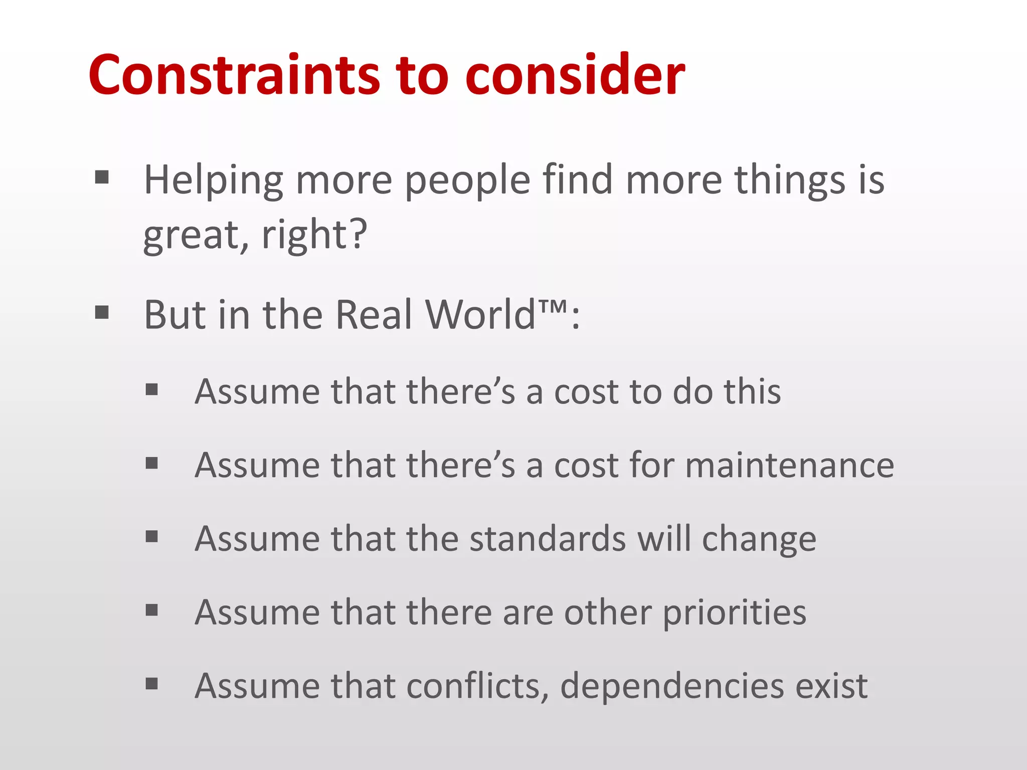 Constraints to consider
 Helping more people find more things is
  great, right?
 But in the Real World™:
   Assume that there’s a cost to do this
   Assume that there’s a cost for maintenance
   Assume that the standards will change
   Assume that there are other priorities
   Assume that conflicts, dependencies exist
 