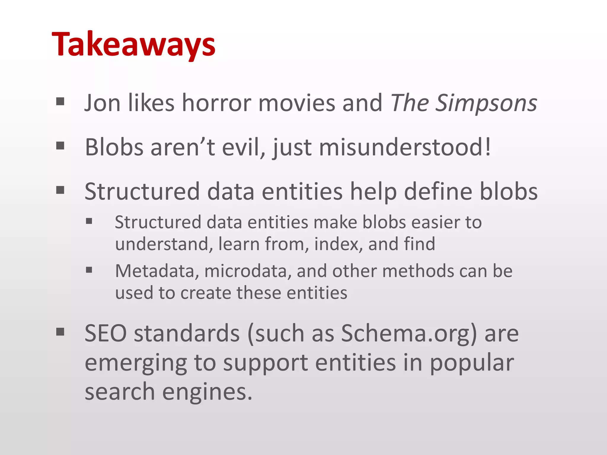 Takeaways
 Jon likes horror movies and The Simpsons
 Blobs aren’t evil, just misunderstood!
 Structured data entities help define blobs
     Structured data entities make blobs easier to
      understand, learn from, index, and find
     Metadata, microdata, and other methods can be
      used to create these entities

 SEO standards (such as Schema.org) are
  emerging to support entities in popular
  search engines.
 